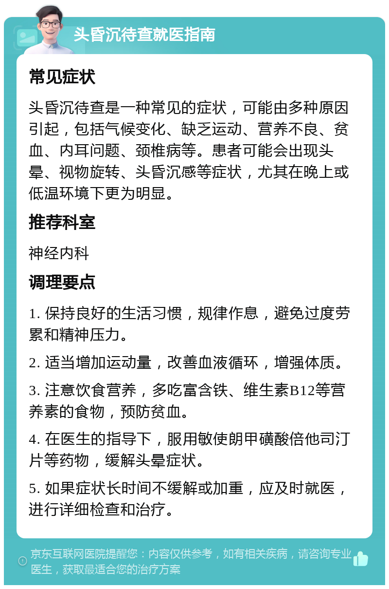 头昏沉待查就医指南 常见症状 头昏沉待查是一种常见的症状，可能由多种原因引起，包括气候变化、缺乏运动、营养不良、贫血、内耳问题、颈椎病等。患者可能会出现头晕、视物旋转、头昏沉感等症状，尤其在晚上或低温环境下更为明显。 推荐科室 神经内科 调理要点 1. 保持良好的生活习惯，规律作息，避免过度劳累和精神压力。 2. 适当增加运动量，改善血液循环，增强体质。 3. 注意饮食营养，多吃富含铁、维生素B12等营养素的食物，预防贫血。 4. 在医生的指导下，服用敏使朗甲磺酸倍他司汀片等药物，缓解头晕症状。 5. 如果症状长时间不缓解或加重，应及时就医，进行详细检查和治疗。