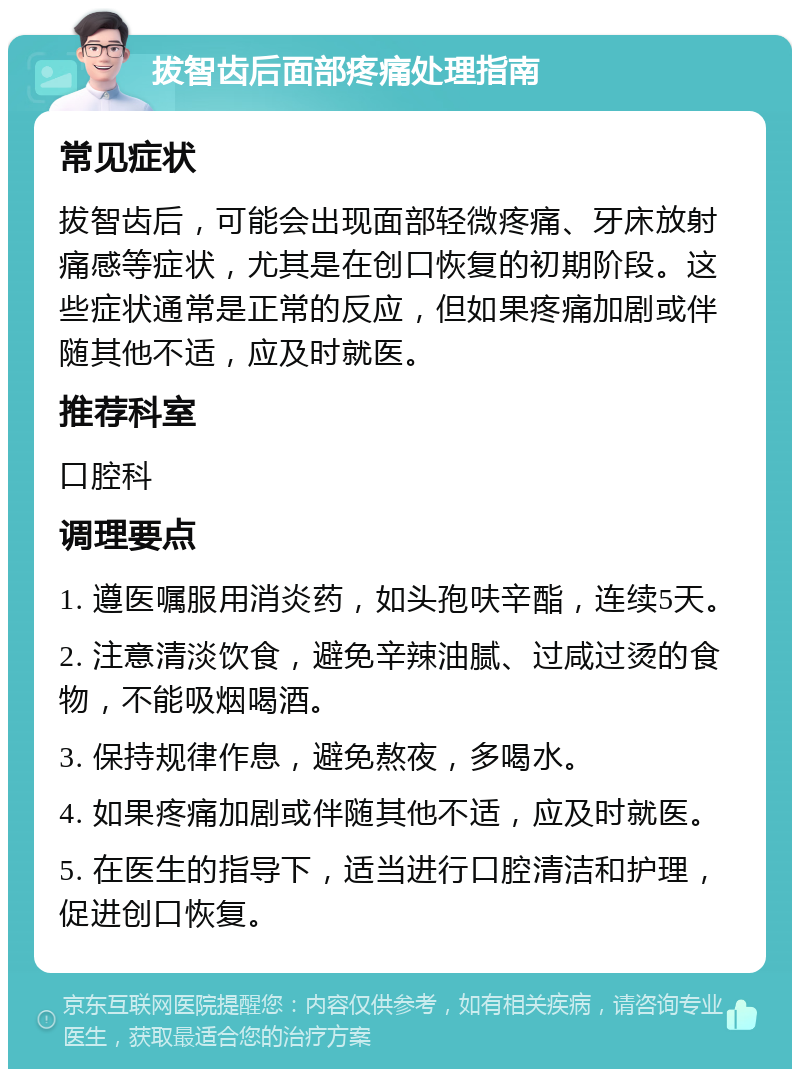 拔智齿后面部疼痛处理指南 常见症状 拔智齿后，可能会出现面部轻微疼痛、牙床放射痛感等症状，尤其是在创口恢复的初期阶段。这些症状通常是正常的反应，但如果疼痛加剧或伴随其他不适，应及时就医。 推荐科室 口腔科 调理要点 1. 遵医嘱服用消炎药，如头孢呋辛酯，连续5天。 2. 注意清淡饮食，避免辛辣油腻、过咸过烫的食物，不能吸烟喝酒。 3. 保持规律作息，避免熬夜，多喝水。 4. 如果疼痛加剧或伴随其他不适，应及时就医。 5. 在医生的指导下，适当进行口腔清洁和护理，促进创口恢复。