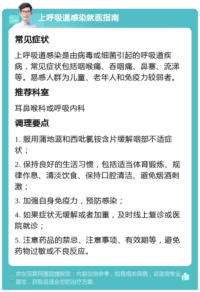 上呼吸道感染就医指南 常见症状 上呼吸道感染是由病毒或细菌引起的呼吸道疾病，常见症状包括咽喉痛、吞咽痛、鼻塞、流涕等。易感人群为儿童、老年人和免疫力较弱者。 推荐科室 耳鼻喉科或呼吸内科 调理要点 1. 服用蒲地蓝和西吡氯铵含片缓解咽部不适症状； 2. 保持良好的生活习惯，包括适当体育锻炼、规律作息、清淡饮食、保持口腔清洁、避免烟酒刺激； 3. 加强自身免疫力，预防感染； 4. 如果症状无缓解或者加重，及时线上复诊或医院就诊； 5. 注意药品的禁忌、注意事项、有效期等，避免药物过敏或不良反应。