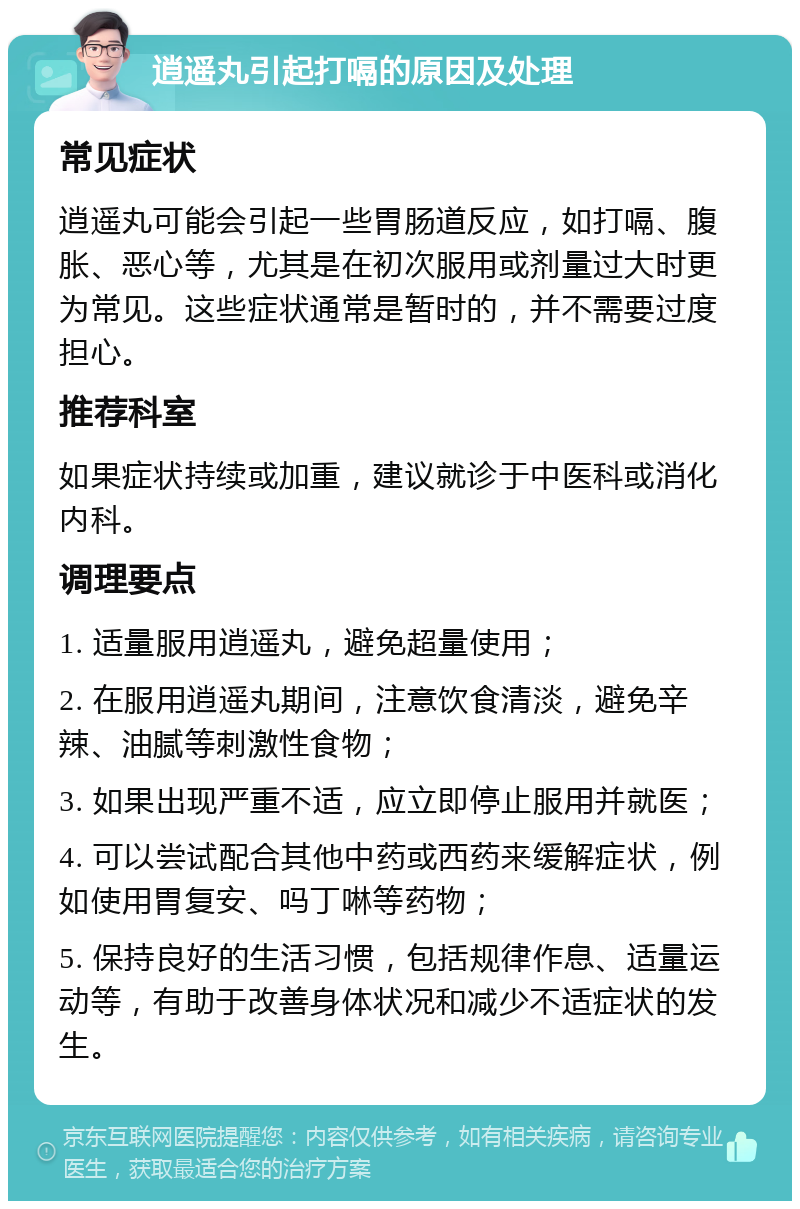 逍遥丸引起打嗝的原因及处理 常见症状 逍遥丸可能会引起一些胃肠道反应，如打嗝、腹胀、恶心等，尤其是在初次服用或剂量过大时更为常见。这些症状通常是暂时的，并不需要过度担心。 推荐科室 如果症状持续或加重，建议就诊于中医科或消化内科。 调理要点 1. 适量服用逍遥丸，避免超量使用； 2. 在服用逍遥丸期间，注意饮食清淡，避免辛辣、油腻等刺激性食物； 3. 如果出现严重不适，应立即停止服用并就医； 4. 可以尝试配合其他中药或西药来缓解症状，例如使用胃复安、吗丁啉等药物； 5. 保持良好的生活习惯，包括规律作息、适量运动等，有助于改善身体状况和减少不适症状的发生。