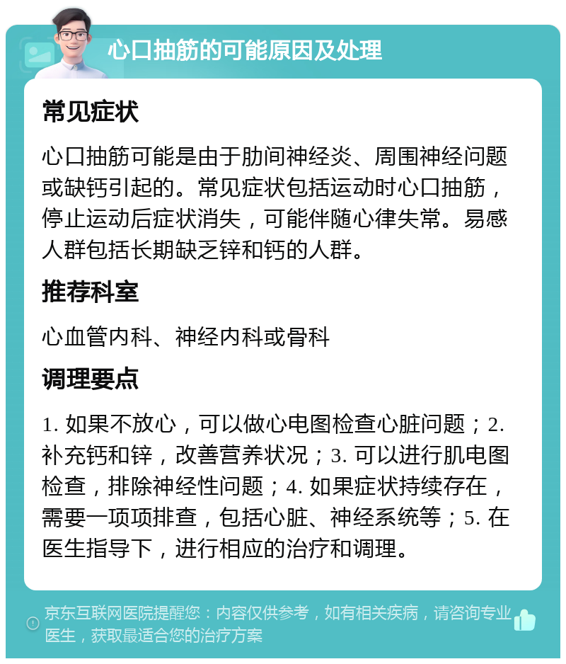 心口抽筋的可能原因及处理 常见症状 心口抽筋可能是由于肋间神经炎、周围神经问题或缺钙引起的。常见症状包括运动时心口抽筋，停止运动后症状消失，可能伴随心律失常。易感人群包括长期缺乏锌和钙的人群。 推荐科室 心血管内科、神经内科或骨科 调理要点 1. 如果不放心，可以做心电图检查心脏问题；2. 补充钙和锌，改善营养状况；3. 可以进行肌电图检查，排除神经性问题；4. 如果症状持续存在，需要一项项排查，包括心脏、神经系统等；5. 在医生指导下，进行相应的治疗和调理。