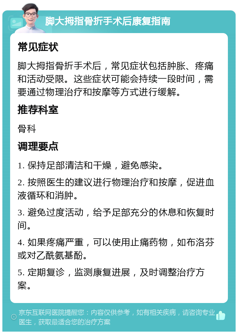 脚大拇指骨折手术后康复指南 常见症状 脚大拇指骨折手术后，常见症状包括肿胀、疼痛和活动受限。这些症状可能会持续一段时间，需要通过物理治疗和按摩等方式进行缓解。 推荐科室 骨科 调理要点 1. 保持足部清洁和干燥，避免感染。 2. 按照医生的建议进行物理治疗和按摩，促进血液循环和消肿。 3. 避免过度活动，给予足部充分的休息和恢复时间。 4. 如果疼痛严重，可以使用止痛药物，如布洛芬或对乙酰氨基酚。 5. 定期复诊，监测康复进展，及时调整治疗方案。