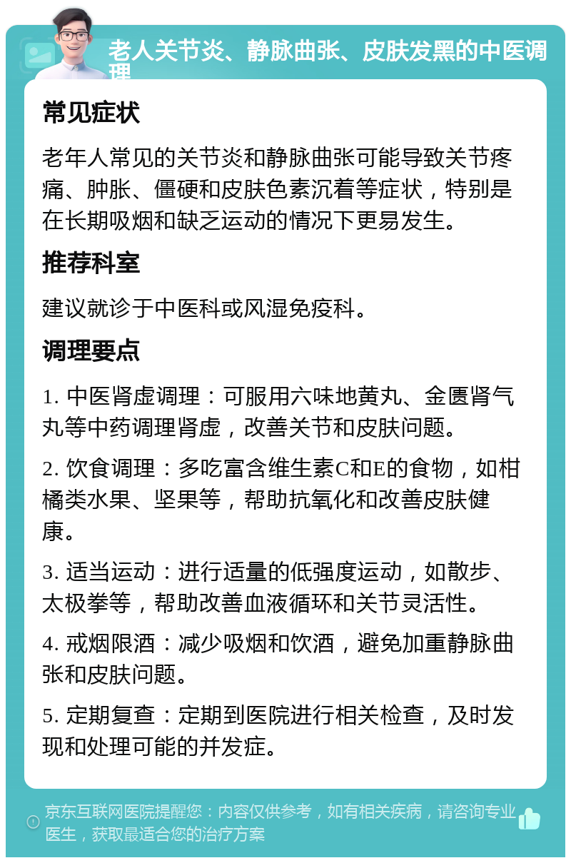 老人关节炎、静脉曲张、皮肤发黑的中医调理 常见症状 老年人常见的关节炎和静脉曲张可能导致关节疼痛、肿胀、僵硬和皮肤色素沉着等症状，特别是在长期吸烟和缺乏运动的情况下更易发生。 推荐科室 建议就诊于中医科或风湿免疫科。 调理要点 1. 中医肾虚调理：可服用六味地黄丸、金匮肾气丸等中药调理肾虚，改善关节和皮肤问题。 2. 饮食调理：多吃富含维生素C和E的食物，如柑橘类水果、坚果等，帮助抗氧化和改善皮肤健康。 3. 适当运动：进行适量的低强度运动，如散步、太极拳等，帮助改善血液循环和关节灵活性。 4. 戒烟限酒：减少吸烟和饮酒，避免加重静脉曲张和皮肤问题。 5. 定期复查：定期到医院进行相关检查，及时发现和处理可能的并发症。