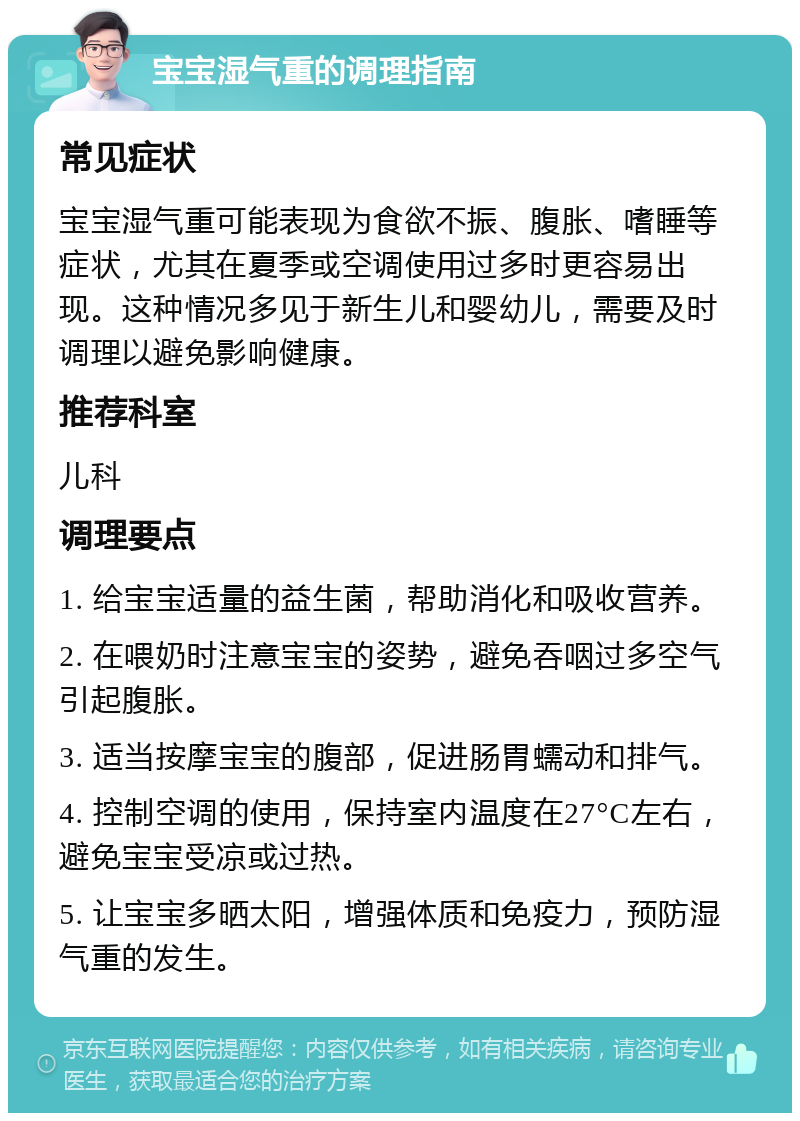 宝宝湿气重的调理指南 常见症状 宝宝湿气重可能表现为食欲不振、腹胀、嗜睡等症状，尤其在夏季或空调使用过多时更容易出现。这种情况多见于新生儿和婴幼儿，需要及时调理以避免影响健康。 推荐科室 儿科 调理要点 1. 给宝宝适量的益生菌，帮助消化和吸收营养。 2. 在喂奶时注意宝宝的姿势，避免吞咽过多空气引起腹胀。 3. 适当按摩宝宝的腹部，促进肠胃蠕动和排气。 4. 控制空调的使用，保持室内温度在27°C左右，避免宝宝受凉或过热。 5. 让宝宝多晒太阳，增强体质和免疫力，预防湿气重的发生。