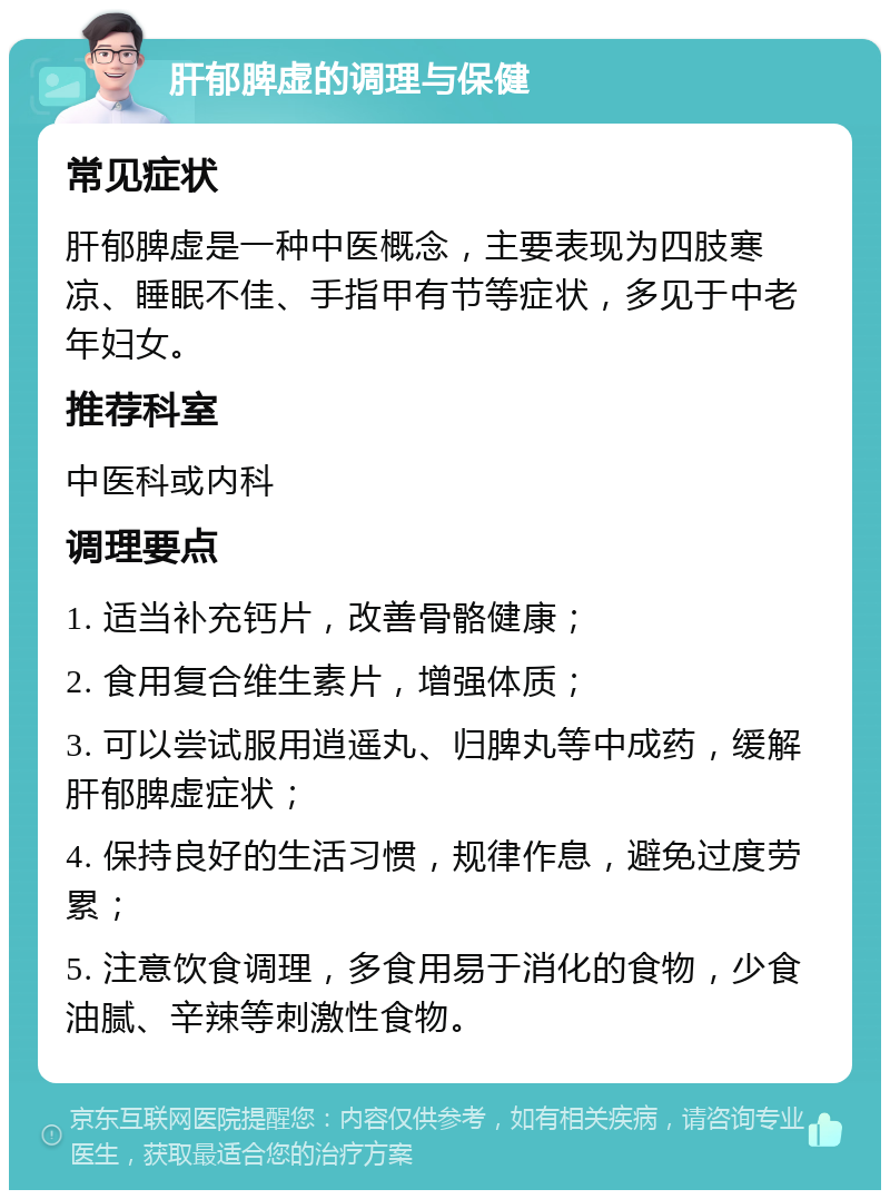 肝郁脾虚的调理与保健 常见症状 肝郁脾虚是一种中医概念，主要表现为四肢寒凉、睡眠不佳、手指甲有节等症状，多见于中老年妇女。 推荐科室 中医科或内科 调理要点 1. 适当补充钙片，改善骨骼健康； 2. 食用复合维生素片，增强体质； 3. 可以尝试服用逍遥丸、归脾丸等中成药，缓解肝郁脾虚症状； 4. 保持良好的生活习惯，规律作息，避免过度劳累； 5. 注意饮食调理，多食用易于消化的食物，少食油腻、辛辣等刺激性食物。