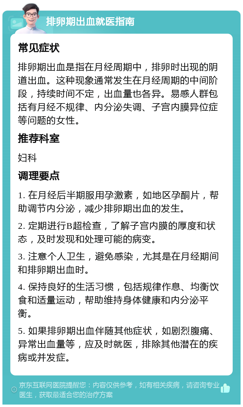 排卵期出血就医指南 常见症状 排卵期出血是指在月经周期中，排卵时出现的阴道出血。这种现象通常发生在月经周期的中间阶段，持续时间不定，出血量也各异。易感人群包括有月经不规律、内分泌失调、子宫内膜异位症等问题的女性。 推荐科室 妇科 调理要点 1. 在月经后半期服用孕激素，如地区孕酮片，帮助调节内分泌，减少排卵期出血的发生。 2. 定期进行B超检查，了解子宫内膜的厚度和状态，及时发现和处理可能的病变。 3. 注意个人卫生，避免感染，尤其是在月经期间和排卵期出血时。 4. 保持良好的生活习惯，包括规律作息、均衡饮食和适量运动，帮助维持身体健康和内分泌平衡。 5. 如果排卵期出血伴随其他症状，如剧烈腹痛、异常出血量等，应及时就医，排除其他潜在的疾病或并发症。