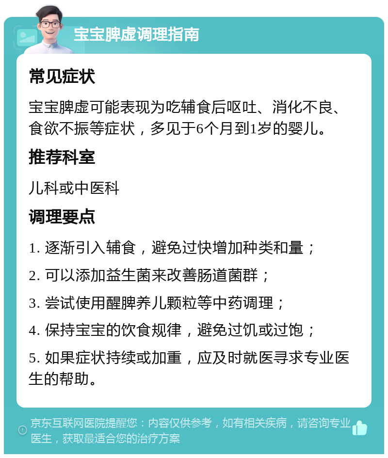 宝宝脾虚调理指南 常见症状 宝宝脾虚可能表现为吃辅食后呕吐、消化不良、食欲不振等症状，多见于6个月到1岁的婴儿。 推荐科室 儿科或中医科 调理要点 1. 逐渐引入辅食，避免过快增加种类和量； 2. 可以添加益生菌来改善肠道菌群； 3. 尝试使用醒脾养儿颗粒等中药调理； 4. 保持宝宝的饮食规律，避免过饥或过饱； 5. 如果症状持续或加重，应及时就医寻求专业医生的帮助。