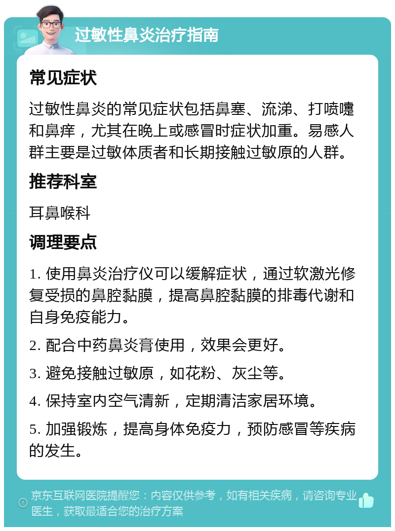 过敏性鼻炎治疗指南 常见症状 过敏性鼻炎的常见症状包括鼻塞、流涕、打喷嚏和鼻痒，尤其在晚上或感冒时症状加重。易感人群主要是过敏体质者和长期接触过敏原的人群。 推荐科室 耳鼻喉科 调理要点 1. 使用鼻炎治疗仪可以缓解症状，通过软激光修复受损的鼻腔黏膜，提高鼻腔黏膜的排毒代谢和自身免疫能力。 2. 配合中药鼻炎膏使用，效果会更好。 3. 避免接触过敏原，如花粉、灰尘等。 4. 保持室内空气清新，定期清洁家居环境。 5. 加强锻炼，提高身体免疫力，预防感冒等疾病的发生。