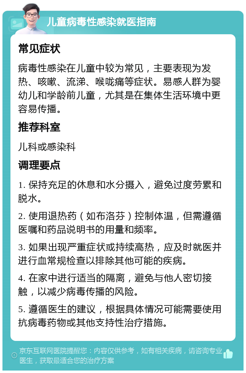 儿童病毒性感染就医指南 常见症状 病毒性感染在儿童中较为常见，主要表现为发热、咳嗽、流涕、喉咙痛等症状。易感人群为婴幼儿和学龄前儿童，尤其是在集体生活环境中更容易传播。 推荐科室 儿科或感染科 调理要点 1. 保持充足的休息和水分摄入，避免过度劳累和脱水。 2. 使用退热药（如布洛芬）控制体温，但需遵循医嘱和药品说明书的用量和频率。 3. 如果出现严重症状或持续高热，应及时就医并进行血常规检查以排除其他可能的疾病。 4. 在家中进行适当的隔离，避免与他人密切接触，以减少病毒传播的风险。 5. 遵循医生的建议，根据具体情况可能需要使用抗病毒药物或其他支持性治疗措施。