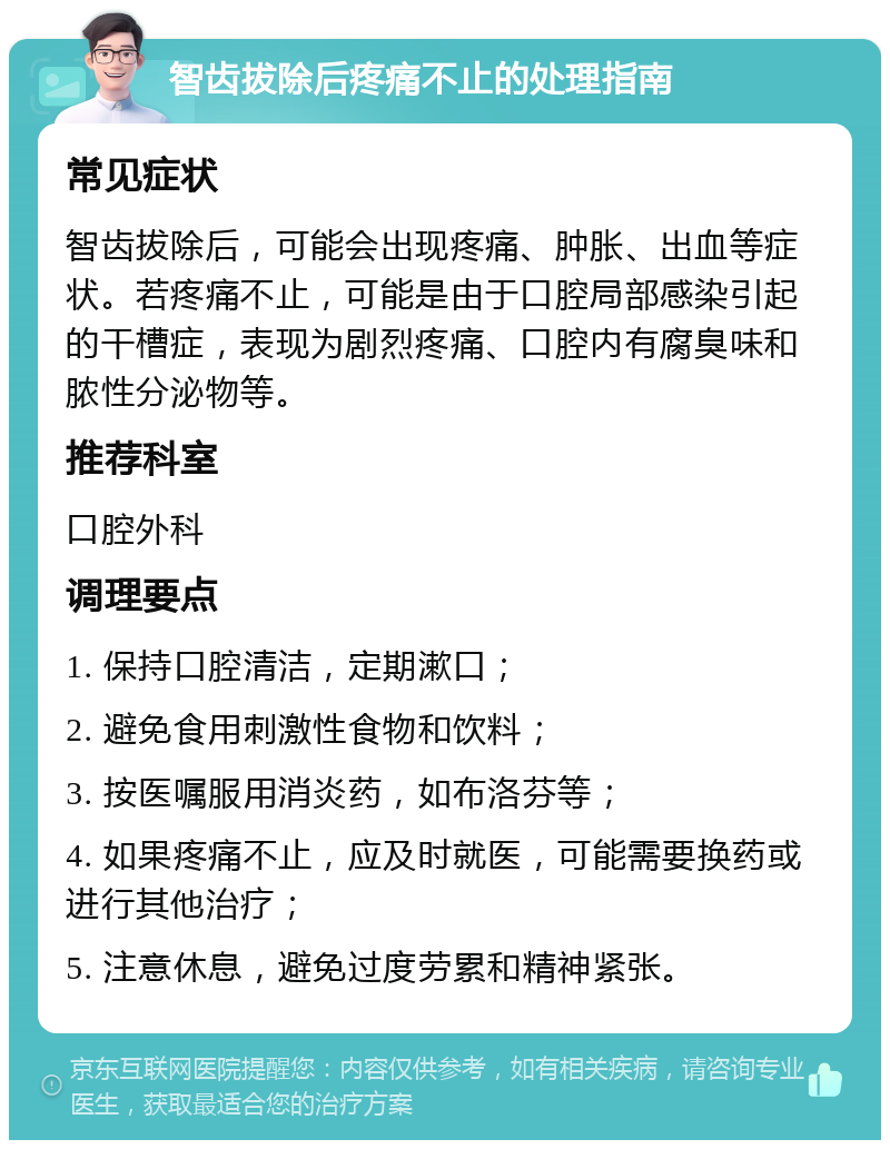 智齿拔除后疼痛不止的处理指南 常见症状 智齿拔除后，可能会出现疼痛、肿胀、出血等症状。若疼痛不止，可能是由于口腔局部感染引起的干槽症，表现为剧烈疼痛、口腔内有腐臭味和脓性分泌物等。 推荐科室 口腔外科 调理要点 1. 保持口腔清洁，定期漱口； 2. 避免食用刺激性食物和饮料； 3. 按医嘱服用消炎药，如布洛芬等； 4. 如果疼痛不止，应及时就医，可能需要换药或进行其他治疗； 5. 注意休息，避免过度劳累和精神紧张。