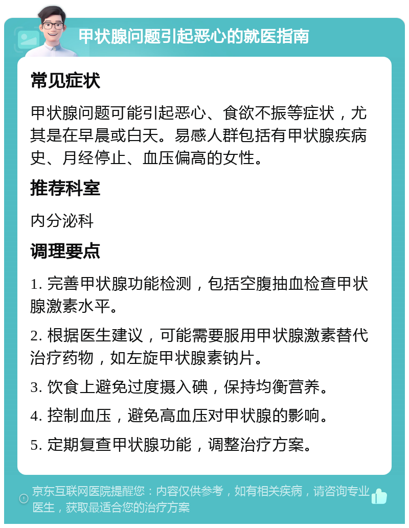 甲状腺问题引起恶心的就医指南 常见症状 甲状腺问题可能引起恶心、食欲不振等症状，尤其是在早晨或白天。易感人群包括有甲状腺疾病史、月经停止、血压偏高的女性。 推荐科室 内分泌科 调理要点 1. 完善甲状腺功能检测，包括空腹抽血检查甲状腺激素水平。 2. 根据医生建议，可能需要服用甲状腺激素替代治疗药物，如左旋甲状腺素钠片。 3. 饮食上避免过度摄入碘，保持均衡营养。 4. 控制血压，避免高血压对甲状腺的影响。 5. 定期复查甲状腺功能，调整治疗方案。