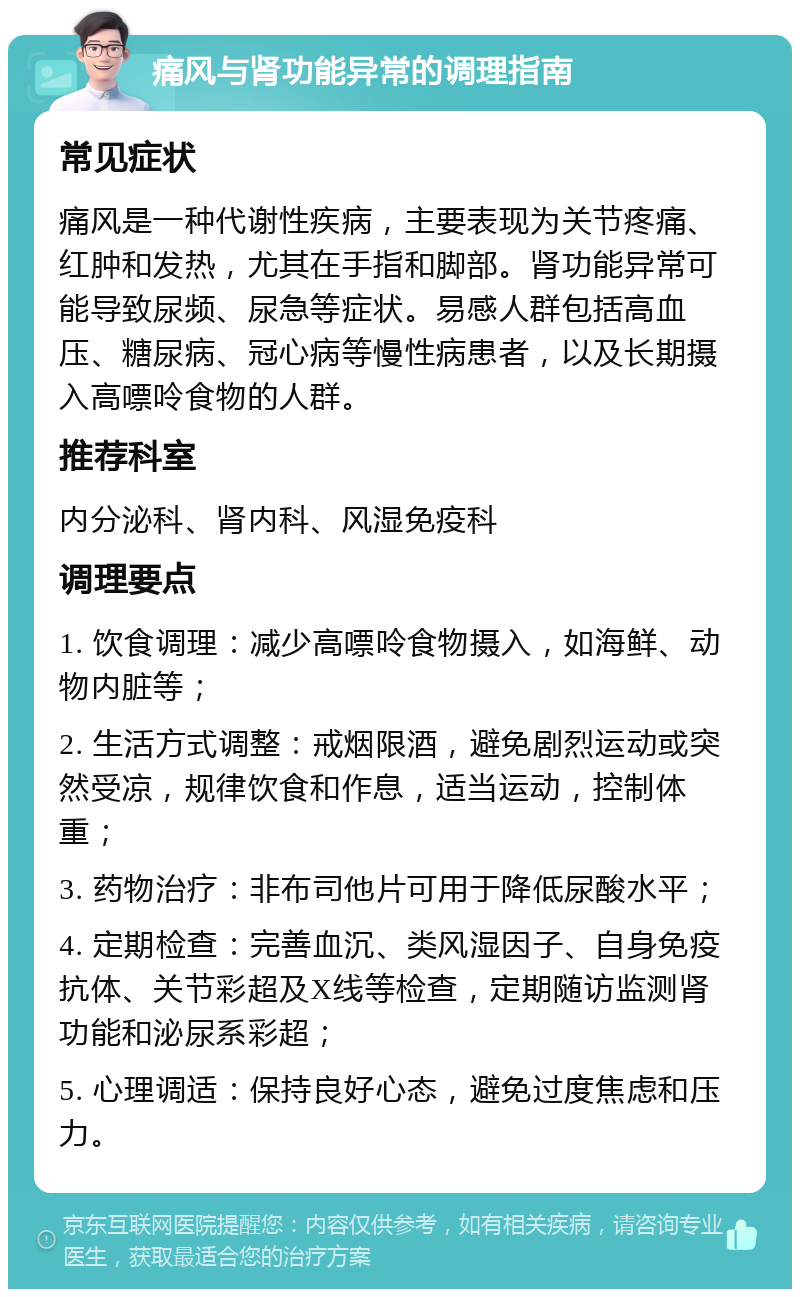 痛风与肾功能异常的调理指南 常见症状 痛风是一种代谢性疾病，主要表现为关节疼痛、红肿和发热，尤其在手指和脚部。肾功能异常可能导致尿频、尿急等症状。易感人群包括高血压、糖尿病、冠心病等慢性病患者，以及长期摄入高嘌呤食物的人群。 推荐科室 内分泌科、肾内科、风湿免疫科 调理要点 1. 饮食调理：减少高嘌呤食物摄入，如海鲜、动物内脏等； 2. 生活方式调整：戒烟限酒，避免剧烈运动或突然受凉，规律饮食和作息，适当运动，控制体重； 3. 药物治疗：非布司他片可用于降低尿酸水平； 4. 定期检查：完善血沉、类风湿因子、自身免疫抗体、关节彩超及X线等检查，定期随访监测肾功能和泌尿系彩超； 5. 心理调适：保持良好心态，避免过度焦虑和压力。