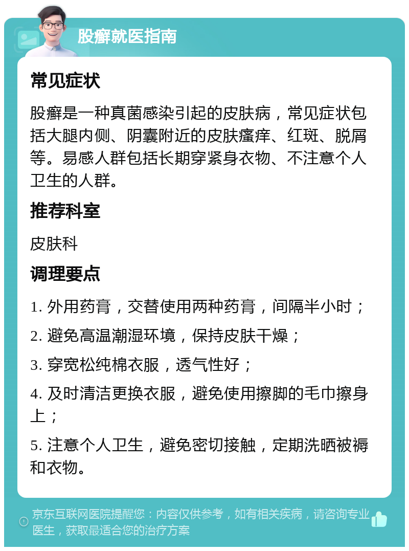 股癣就医指南 常见症状 股癣是一种真菌感染引起的皮肤病，常见症状包括大腿内侧、阴囊附近的皮肤瘙痒、红斑、脱屑等。易感人群包括长期穿紧身衣物、不注意个人卫生的人群。 推荐科室 皮肤科 调理要点 1. 外用药膏，交替使用两种药膏，间隔半小时； 2. 避免高温潮湿环境，保持皮肤干燥； 3. 穿宽松纯棉衣服，透气性好； 4. 及时清洁更换衣服，避免使用擦脚的毛巾擦身上； 5. 注意个人卫生，避免密切接触，定期洗晒被褥和衣物。