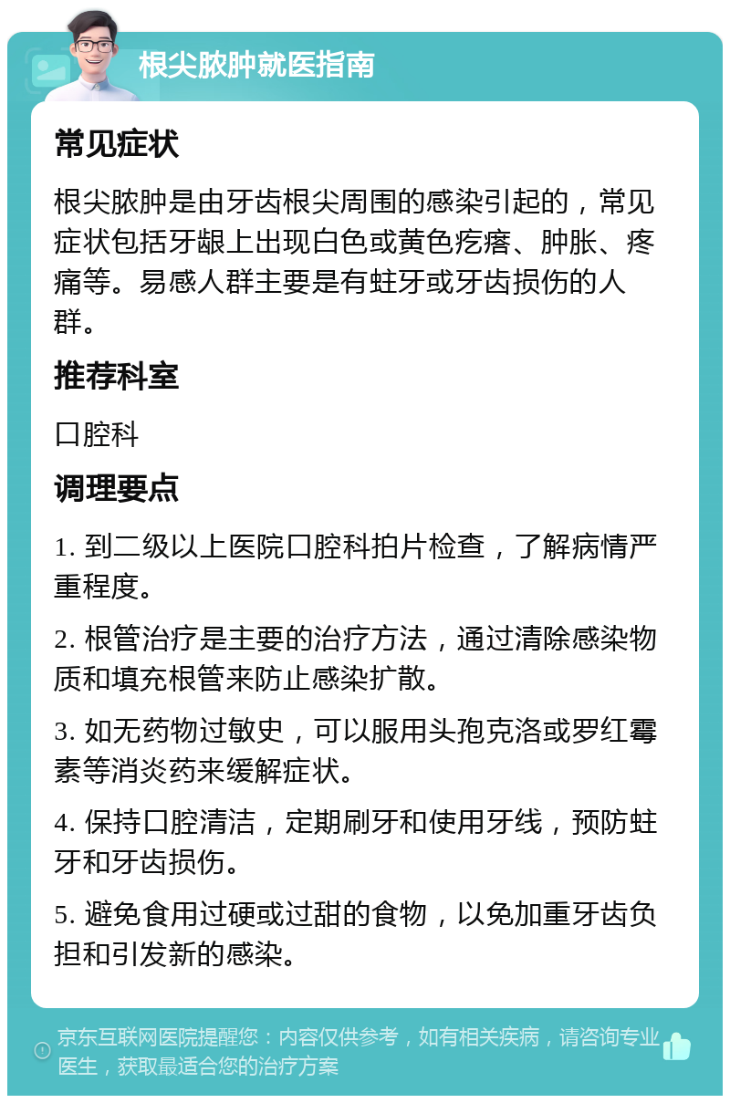 根尖脓肿就医指南 常见症状 根尖脓肿是由牙齿根尖周围的感染引起的，常见症状包括牙龈上出现白色或黄色疙瘩、肿胀、疼痛等。易感人群主要是有蛀牙或牙齿损伤的人群。 推荐科室 口腔科 调理要点 1. 到二级以上医院口腔科拍片检查，了解病情严重程度。 2. 根管治疗是主要的治疗方法，通过清除感染物质和填充根管来防止感染扩散。 3. 如无药物过敏史，可以服用头孢克洛或罗红霉素等消炎药来缓解症状。 4. 保持口腔清洁，定期刷牙和使用牙线，预防蛀牙和牙齿损伤。 5. 避免食用过硬或过甜的食物，以免加重牙齿负担和引发新的感染。