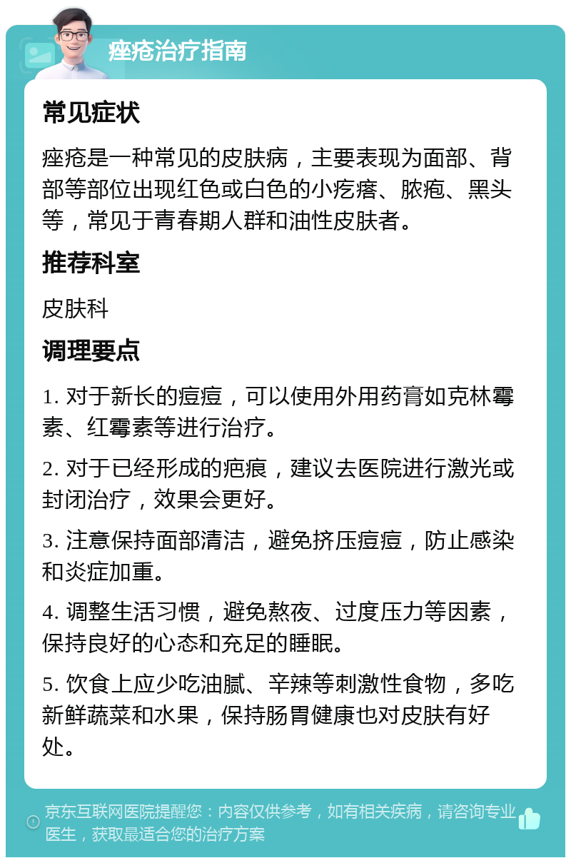 痤疮治疗指南 常见症状 痤疮是一种常见的皮肤病，主要表现为面部、背部等部位出现红色或白色的小疙瘩、脓疱、黑头等，常见于青春期人群和油性皮肤者。 推荐科室 皮肤科 调理要点 1. 对于新长的痘痘，可以使用外用药膏如克林霉素、红霉素等进行治疗。 2. 对于已经形成的疤痕，建议去医院进行激光或封闭治疗，效果会更好。 3. 注意保持面部清洁，避免挤压痘痘，防止感染和炎症加重。 4. 调整生活习惯，避免熬夜、过度压力等因素，保持良好的心态和充足的睡眠。 5. 饮食上应少吃油腻、辛辣等刺激性食物，多吃新鲜蔬菜和水果，保持肠胃健康也对皮肤有好处。