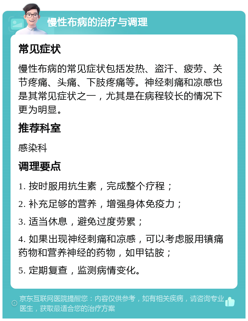 慢性布病的治疗与调理 常见症状 慢性布病的常见症状包括发热、盗汗、疲劳、关节疼痛、头痛、下肢疼痛等。神经刺痛和凉感也是其常见症状之一，尤其是在病程较长的情况下更为明显。 推荐科室 感染科 调理要点 1. 按时服用抗生素，完成整个疗程； 2. 补充足够的营养，增强身体免疫力； 3. 适当休息，避免过度劳累； 4. 如果出现神经刺痛和凉感，可以考虑服用镇痛药物和营养神经的药物，如甲钴胺； 5. 定期复查，监测病情变化。