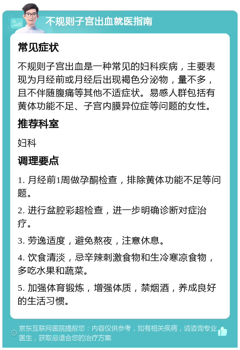 不规则子宫出血就医指南 常见症状 不规则子宫出血是一种常见的妇科疾病，主要表现为月经前或月经后出现褐色分泌物，量不多，且不伴随腹痛等其他不适症状。易感人群包括有黄体功能不足、子宫内膜异位症等问题的女性。 推荐科室 妇科 调理要点 1. 月经前1周做孕酮检查，排除黄体功能不足等问题。 2. 进行盆腔彩超检查，进一步明确诊断对症治疗。 3. 劳逸适度，避免熬夜，注意休息。 4. 饮食清淡，忌辛辣刺激食物和生冷寒凉食物，多吃水果和蔬菜。 5. 加强体育锻炼，增强体质，禁烟酒，养成良好的生活习惯。