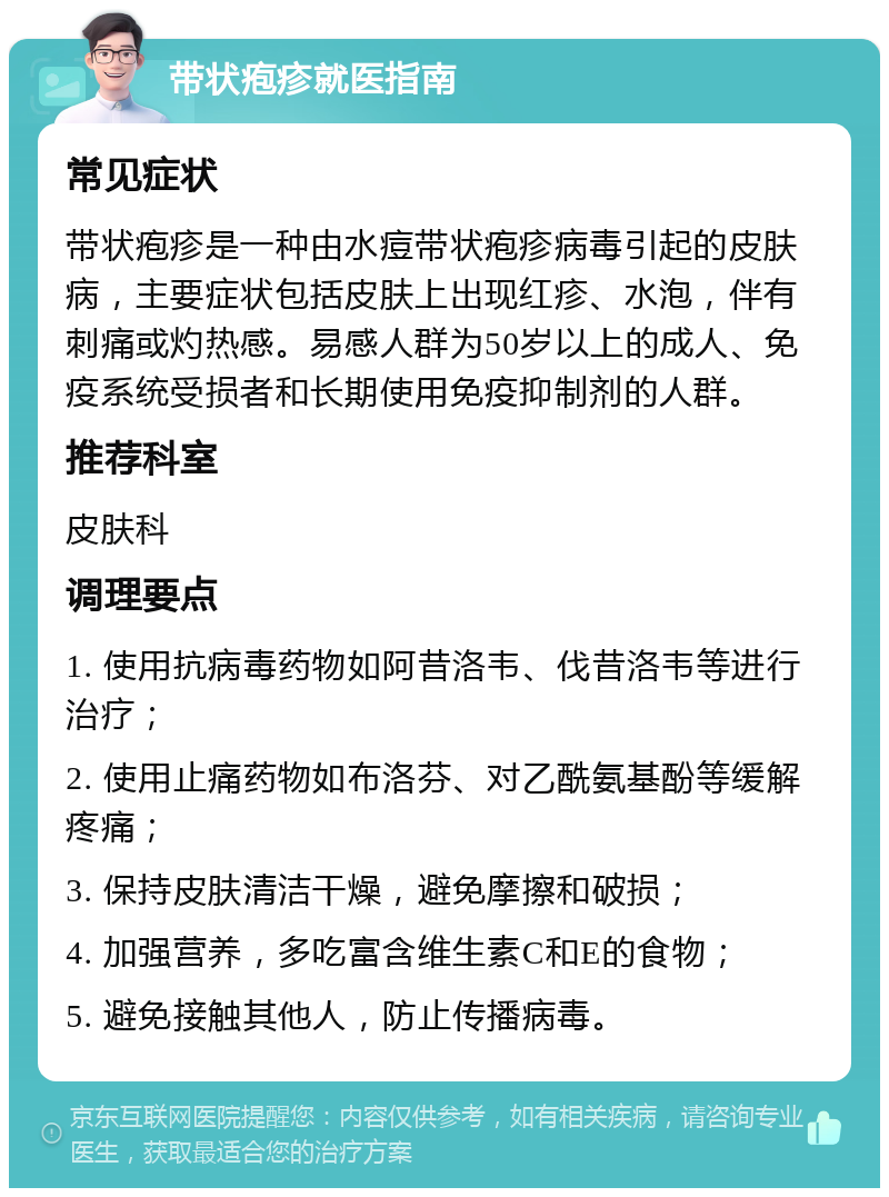 带状疱疹就医指南 常见症状 带状疱疹是一种由水痘带状疱疹病毒引起的皮肤病，主要症状包括皮肤上出现红疹、水泡，伴有刺痛或灼热感。易感人群为50岁以上的成人、免疫系统受损者和长期使用免疫抑制剂的人群。 推荐科室 皮肤科 调理要点 1. 使用抗病毒药物如阿昔洛韦、伐昔洛韦等进行治疗； 2. 使用止痛药物如布洛芬、对乙酰氨基酚等缓解疼痛； 3. 保持皮肤清洁干燥，避免摩擦和破损； 4. 加强营养，多吃富含维生素C和E的食物； 5. 避免接触其他人，防止传播病毒。