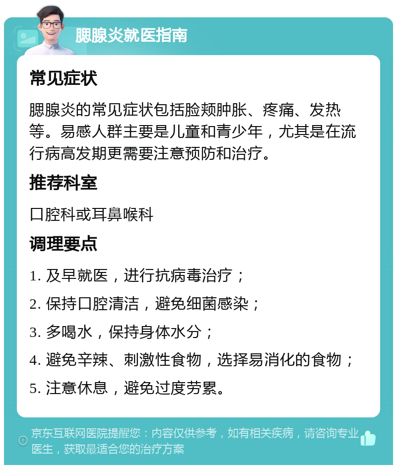 腮腺炎就医指南 常见症状 腮腺炎的常见症状包括脸颊肿胀、疼痛、发热等。易感人群主要是儿童和青少年，尤其是在流行病高发期更需要注意预防和治疗。 推荐科室 口腔科或耳鼻喉科 调理要点 1. 及早就医，进行抗病毒治疗； 2. 保持口腔清洁，避免细菌感染； 3. 多喝水，保持身体水分； 4. 避免辛辣、刺激性食物，选择易消化的食物； 5. 注意休息，避免过度劳累。