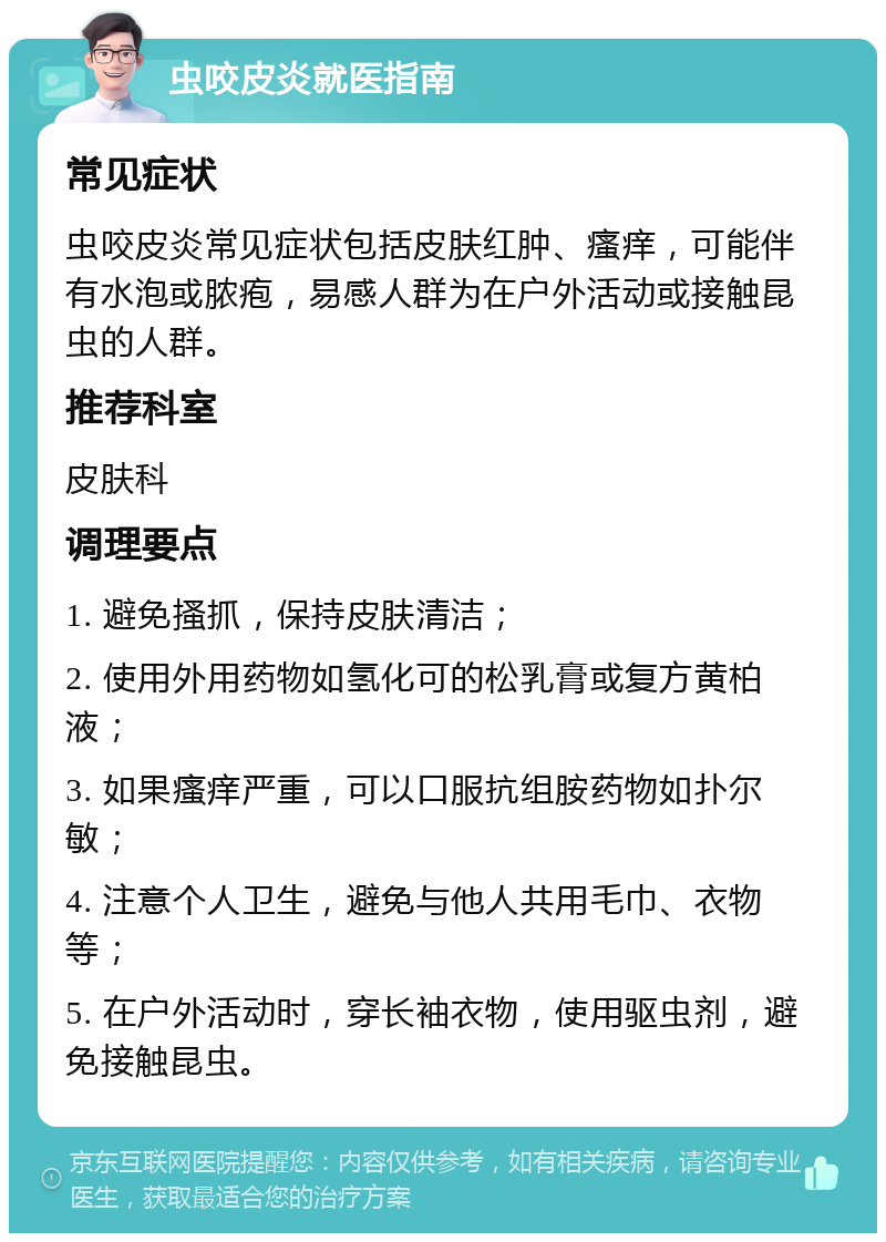 虫咬皮炎就医指南 常见症状 虫咬皮炎常见症状包括皮肤红肿、瘙痒，可能伴有水泡或脓疱，易感人群为在户外活动或接触昆虫的人群。 推荐科室 皮肤科 调理要点 1. 避免搔抓，保持皮肤清洁； 2. 使用外用药物如氢化可的松乳膏或复方黄柏液； 3. 如果瘙痒严重，可以口服抗组胺药物如扑尔敏； 4. 注意个人卫生，避免与他人共用毛巾、衣物等； 5. 在户外活动时，穿长袖衣物，使用驱虫剂，避免接触昆虫。