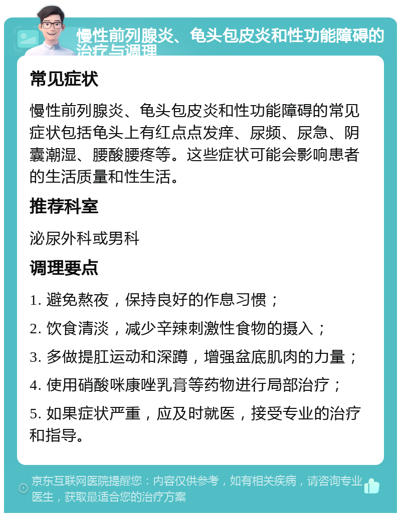 慢性前列腺炎、龟头包皮炎和性功能障碍的治疗与调理 常见症状 慢性前列腺炎、龟头包皮炎和性功能障碍的常见症状包括龟头上有红点点发痒、尿频、尿急、阴囊潮湿、腰酸腰疼等。这些症状可能会影响患者的生活质量和性生活。 推荐科室 泌尿外科或男科 调理要点 1. 避免熬夜，保持良好的作息习惯； 2. 饮食清淡，减少辛辣刺激性食物的摄入； 3. 多做提肛运动和深蹲，增强盆底肌肉的力量； 4. 使用硝酸咪康唑乳膏等药物进行局部治疗； 5. 如果症状严重，应及时就医，接受专业的治疗和指导。