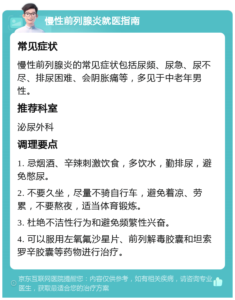 慢性前列腺炎就医指南 常见症状 慢性前列腺炎的常见症状包括尿频、尿急、尿不尽、排尿困难、会阴胀痛等，多见于中老年男性。 推荐科室 泌尿外科 调理要点 1. 忌烟酒、辛辣刺激饮食，多饮水，勤排尿，避免憋尿。 2. 不要久坐，尽量不骑自行车，避免着凉、劳累，不要熬夜，适当体育锻炼。 3. 杜绝不洁性行为和避免频繁性兴奋。 4. 可以服用左氧氟沙星片、前列解毒胶囊和坦索罗辛胶囊等药物进行治疗。