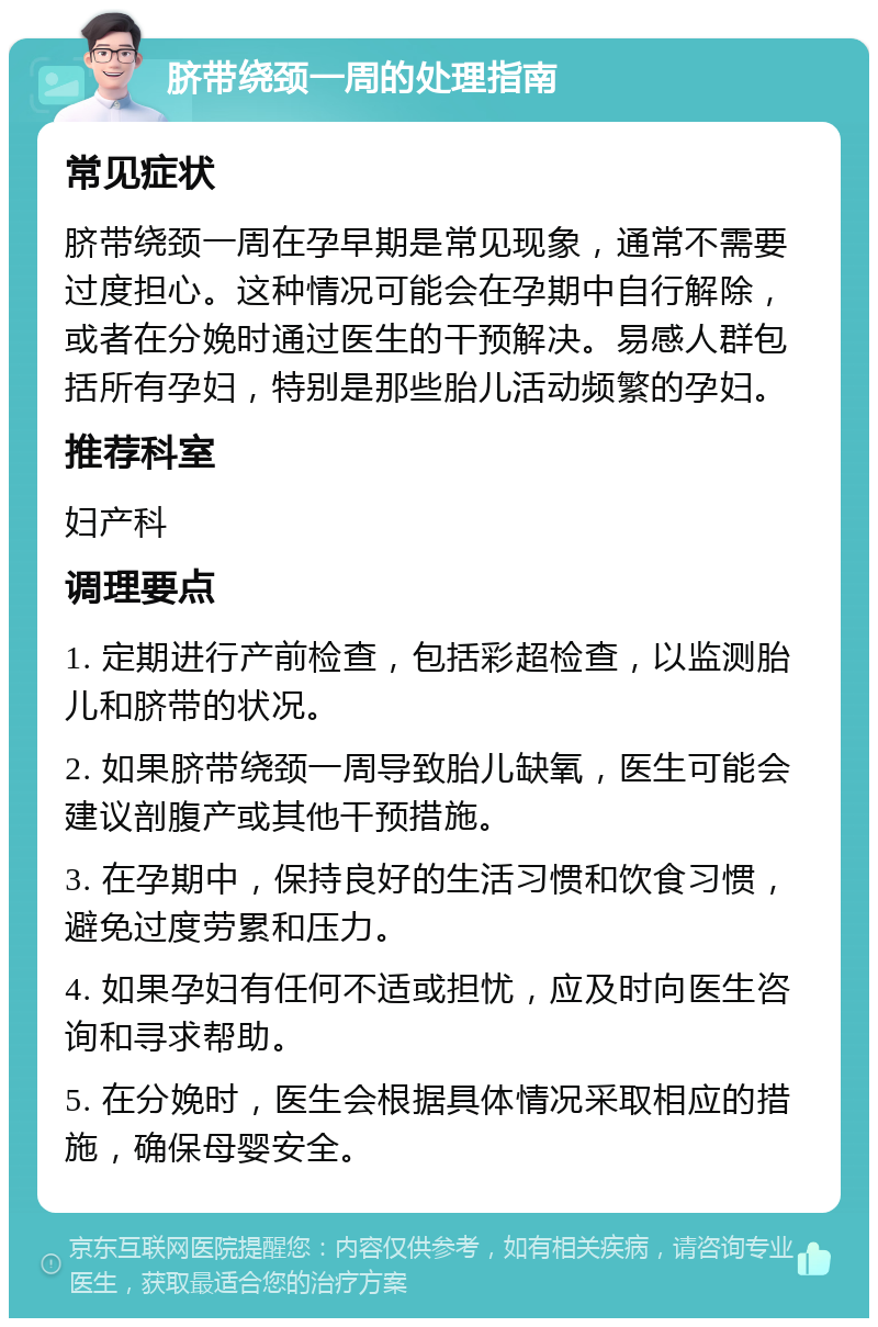 脐带绕颈一周的处理指南 常见症状 脐带绕颈一周在孕早期是常见现象，通常不需要过度担心。这种情况可能会在孕期中自行解除，或者在分娩时通过医生的干预解决。易感人群包括所有孕妇，特别是那些胎儿活动频繁的孕妇。 推荐科室 妇产科 调理要点 1. 定期进行产前检查，包括彩超检查，以监测胎儿和脐带的状况。 2. 如果脐带绕颈一周导致胎儿缺氧，医生可能会建议剖腹产或其他干预措施。 3. 在孕期中，保持良好的生活习惯和饮食习惯，避免过度劳累和压力。 4. 如果孕妇有任何不适或担忧，应及时向医生咨询和寻求帮助。 5. 在分娩时，医生会根据具体情况采取相应的措施，确保母婴安全。