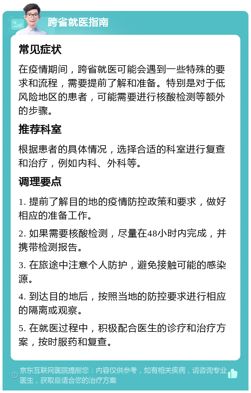 跨省就医指南 常见症状 在疫情期间，跨省就医可能会遇到一些特殊的要求和流程，需要提前了解和准备。特别是对于低风险地区的患者，可能需要进行核酸检测等额外的步骤。 推荐科室 根据患者的具体情况，选择合适的科室进行复查和治疗，例如内科、外科等。 调理要点 1. 提前了解目的地的疫情防控政策和要求，做好相应的准备工作。 2. 如果需要核酸检测，尽量在48小时内完成，并携带检测报告。 3. 在旅途中注意个人防护，避免接触可能的感染源。 4. 到达目的地后，按照当地的防控要求进行相应的隔离或观察。 5. 在就医过程中，积极配合医生的诊疗和治疗方案，按时服药和复查。