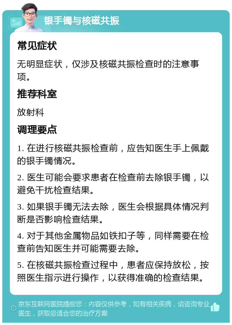 银手镯与核磁共振 常见症状 无明显症状，仅涉及核磁共振检查时的注意事项。 推荐科室 放射科 调理要点 1. 在进行核磁共振检查前，应告知医生手上佩戴的银手镯情况。 2. 医生可能会要求患者在检查前去除银手镯，以避免干扰检查结果。 3. 如果银手镯无法去除，医生会根据具体情况判断是否影响检查结果。 4. 对于其他金属物品如铁扣子等，同样需要在检查前告知医生并可能需要去除。 5. 在核磁共振检查过程中，患者应保持放松，按照医生指示进行操作，以获得准确的检查结果。