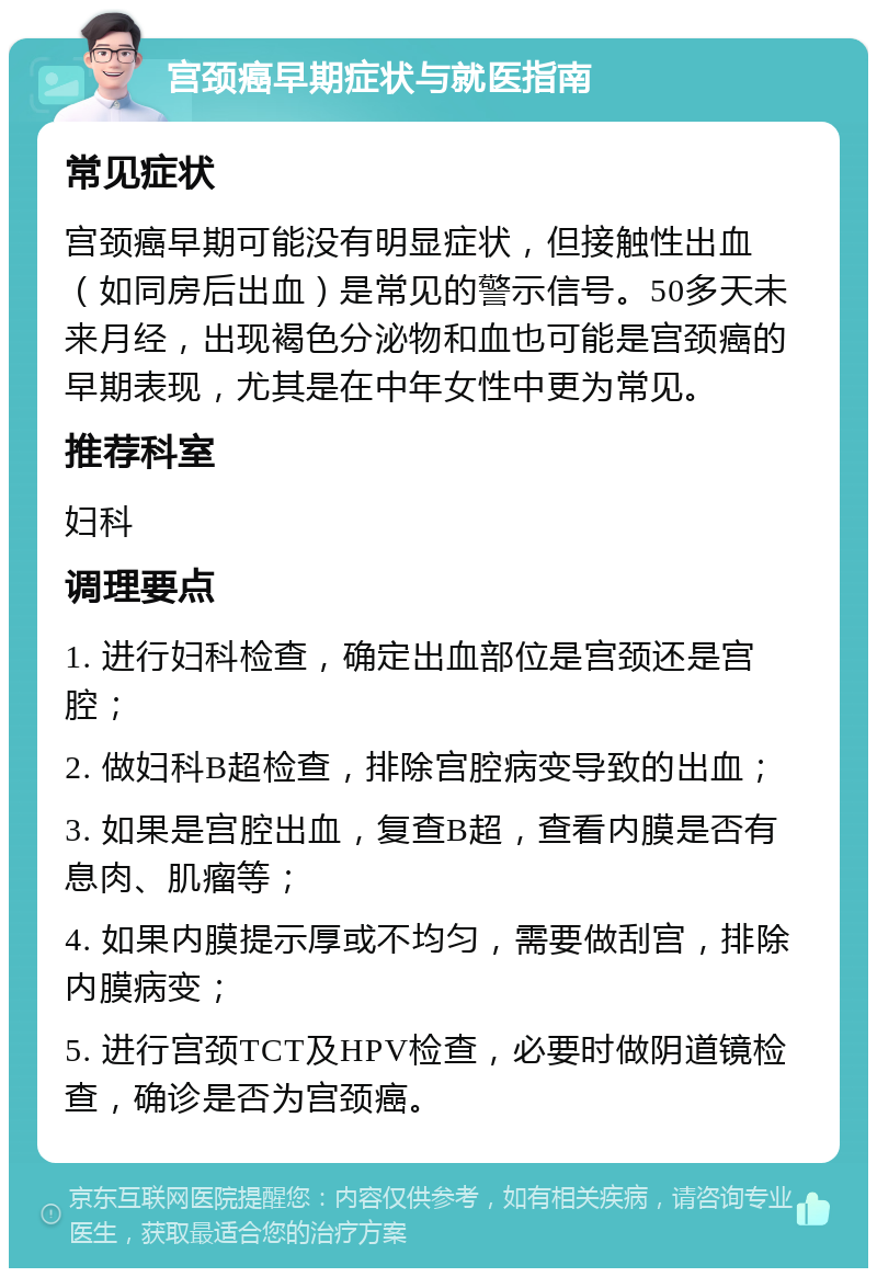 宫颈癌早期症状与就医指南 常见症状 宫颈癌早期可能没有明显症状，但接触性出血（如同房后出血）是常见的警示信号。50多天未来月经，出现褐色分泌物和血也可能是宫颈癌的早期表现，尤其是在中年女性中更为常见。 推荐科室 妇科 调理要点 1. 进行妇科检查，确定出血部位是宫颈还是宫腔； 2. 做妇科B超检查，排除宫腔病变导致的出血； 3. 如果是宫腔出血，复查B超，查看内膜是否有息肉、肌瘤等； 4. 如果内膜提示厚或不均匀，需要做刮宫，排除内膜病变； 5. 进行宫颈TCT及HPV检查，必要时做阴道镜检查，确诊是否为宫颈癌。