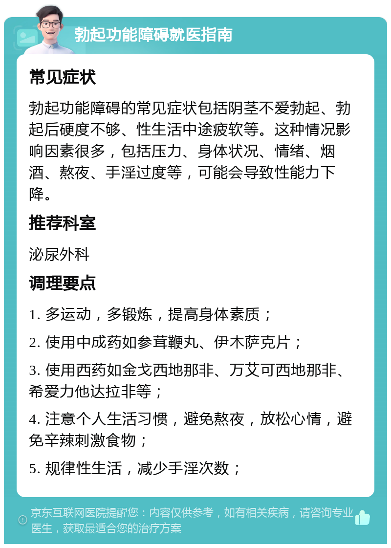 勃起功能障碍就医指南 常见症状 勃起功能障碍的常见症状包括阴茎不爱勃起、勃起后硬度不够、性生活中途疲软等。这种情况影响因素很多，包括压力、身体状况、情绪、烟酒、熬夜、手淫过度等，可能会导致性能力下降。 推荐科室 泌尿外科 调理要点 1. 多运动，多锻炼，提高身体素质； 2. 使用中成药如参茸鞭丸、伊木萨克片； 3. 使用西药如金戈西地那非、万艾可西地那非、希爱力他达拉非等； 4. 注意个人生活习惯，避免熬夜，放松心情，避免辛辣刺激食物； 5. 规律性生活，减少手淫次数；