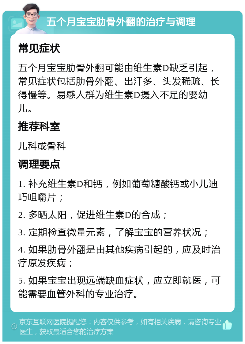 五个月宝宝肋骨外翻的治疗与调理 常见症状 五个月宝宝肋骨外翻可能由维生素D缺乏引起，常见症状包括肋骨外翻、出汗多、头发稀疏、长得慢等。易感人群为维生素D摄入不足的婴幼儿。 推荐科室 儿科或骨科 调理要点 1. 补充维生素D和钙，例如葡萄糖酸钙或小儿迪巧咀嚼片； 2. 多晒太阳，促进维生素D的合成； 3. 定期检查微量元素，了解宝宝的营养状况； 4. 如果肋骨外翻是由其他疾病引起的，应及时治疗原发疾病； 5. 如果宝宝出现远端缺血症状，应立即就医，可能需要血管外科的专业治疗。