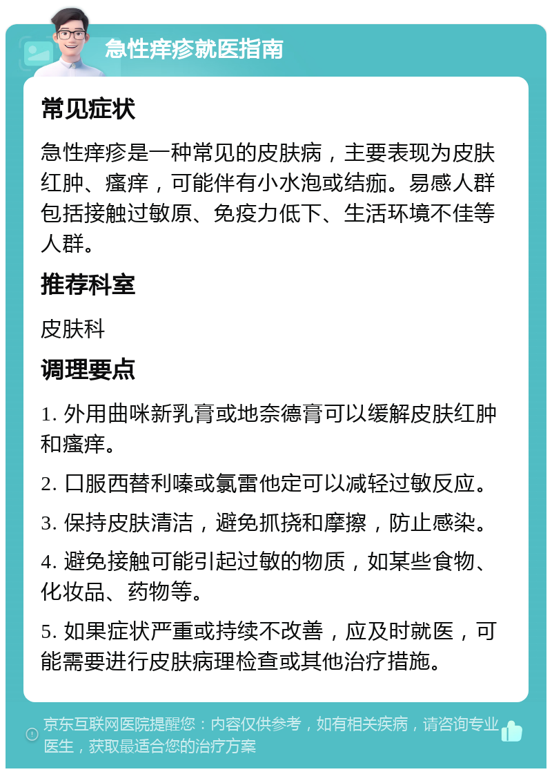 急性痒疹就医指南 常见症状 急性痒疹是一种常见的皮肤病，主要表现为皮肤红肿、瘙痒，可能伴有小水泡或结痂。易感人群包括接触过敏原、免疫力低下、生活环境不佳等人群。 推荐科室 皮肤科 调理要点 1. 外用曲咪新乳膏或地奈德膏可以缓解皮肤红肿和瘙痒。 2. 口服西替利嗪或氯雷他定可以减轻过敏反应。 3. 保持皮肤清洁，避免抓挠和摩擦，防止感染。 4. 避免接触可能引起过敏的物质，如某些食物、化妆品、药物等。 5. 如果症状严重或持续不改善，应及时就医，可能需要进行皮肤病理检查或其他治疗措施。