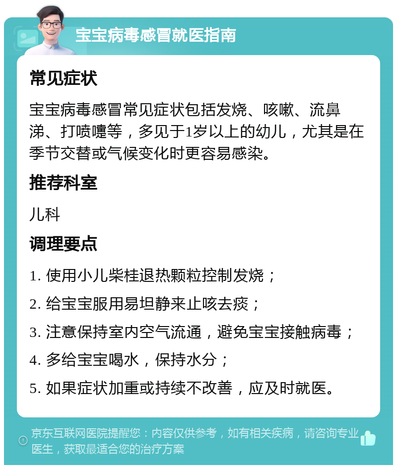 宝宝病毒感冒就医指南 常见症状 宝宝病毒感冒常见症状包括发烧、咳嗽、流鼻涕、打喷嚏等，多见于1岁以上的幼儿，尤其是在季节交替或气候变化时更容易感染。 推荐科室 儿科 调理要点 1. 使用小儿柴桂退热颗粒控制发烧； 2. 给宝宝服用易坦静来止咳去痰； 3. 注意保持室内空气流通，避免宝宝接触病毒； 4. 多给宝宝喝水，保持水分； 5. 如果症状加重或持续不改善，应及时就医。