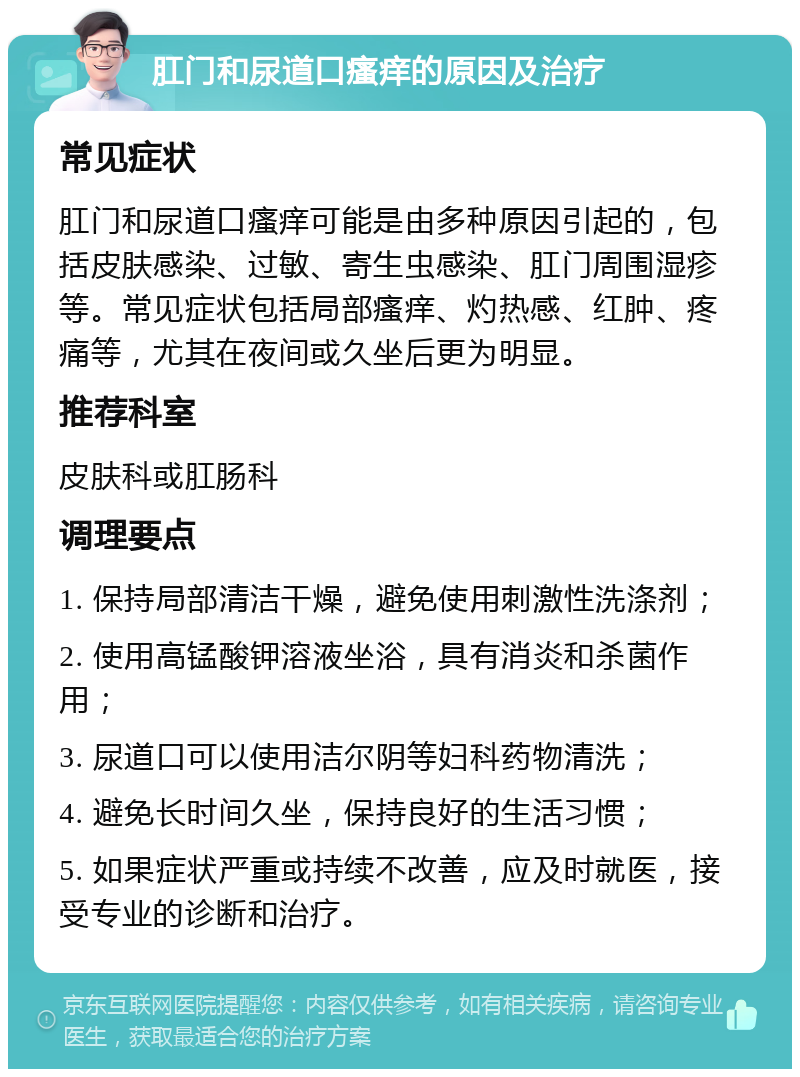 肛门和尿道口瘙痒的原因及治疗 常见症状 肛门和尿道口瘙痒可能是由多种原因引起的，包括皮肤感染、过敏、寄生虫感染、肛门周围湿疹等。常见症状包括局部瘙痒、灼热感、红肿、疼痛等，尤其在夜间或久坐后更为明显。 推荐科室 皮肤科或肛肠科 调理要点 1. 保持局部清洁干燥，避免使用刺激性洗涤剂； 2. 使用高锰酸钾溶液坐浴，具有消炎和杀菌作用； 3. 尿道口可以使用洁尔阴等妇科药物清洗； 4. 避免长时间久坐，保持良好的生活习惯； 5. 如果症状严重或持续不改善，应及时就医，接受专业的诊断和治疗。