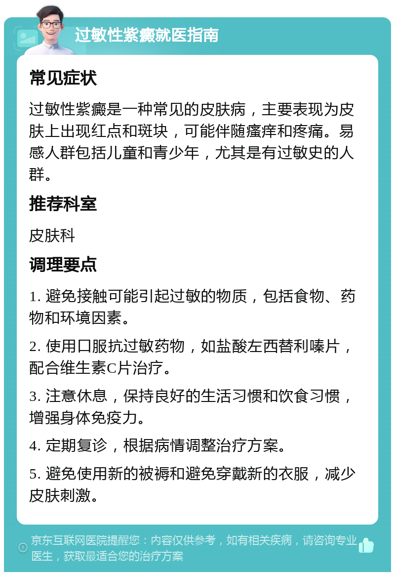 过敏性紫癜就医指南 常见症状 过敏性紫癜是一种常见的皮肤病，主要表现为皮肤上出现红点和斑块，可能伴随瘙痒和疼痛。易感人群包括儿童和青少年，尤其是有过敏史的人群。 推荐科室 皮肤科 调理要点 1. 避免接触可能引起过敏的物质，包括食物、药物和环境因素。 2. 使用口服抗过敏药物，如盐酸左西替利嗪片，配合维生素C片治疗。 3. 注意休息，保持良好的生活习惯和饮食习惯，增强身体免疫力。 4. 定期复诊，根据病情调整治疗方案。 5. 避免使用新的被褥和避免穿戴新的衣服，减少皮肤刺激。