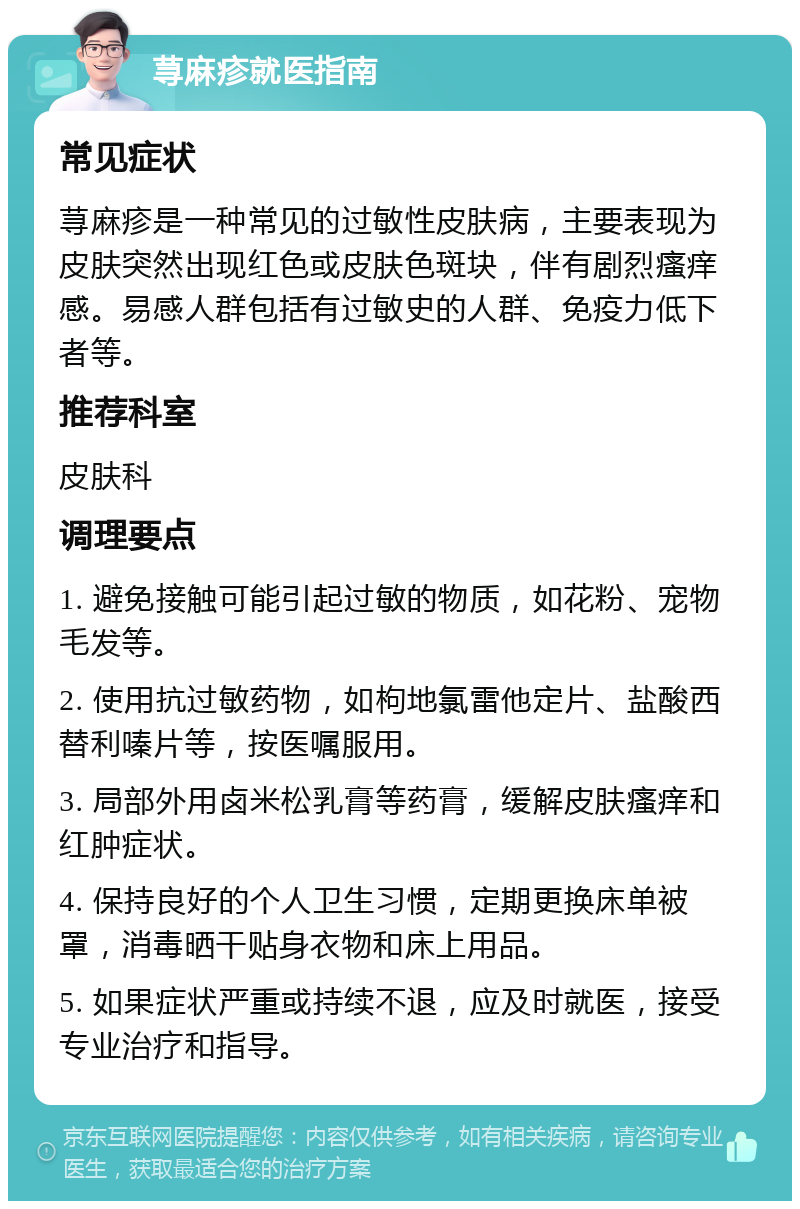 荨麻疹就医指南 常见症状 荨麻疹是一种常见的过敏性皮肤病，主要表现为皮肤突然出现红色或皮肤色斑块，伴有剧烈瘙痒感。易感人群包括有过敏史的人群、免疫力低下者等。 推荐科室 皮肤科 调理要点 1. 避免接触可能引起过敏的物质，如花粉、宠物毛发等。 2. 使用抗过敏药物，如枸地氯雷他定片、盐酸西替利嗪片等，按医嘱服用。 3. 局部外用卤米松乳膏等药膏，缓解皮肤瘙痒和红肿症状。 4. 保持良好的个人卫生习惯，定期更换床单被罩，消毒晒干贴身衣物和床上用品。 5. 如果症状严重或持续不退，应及时就医，接受专业治疗和指导。