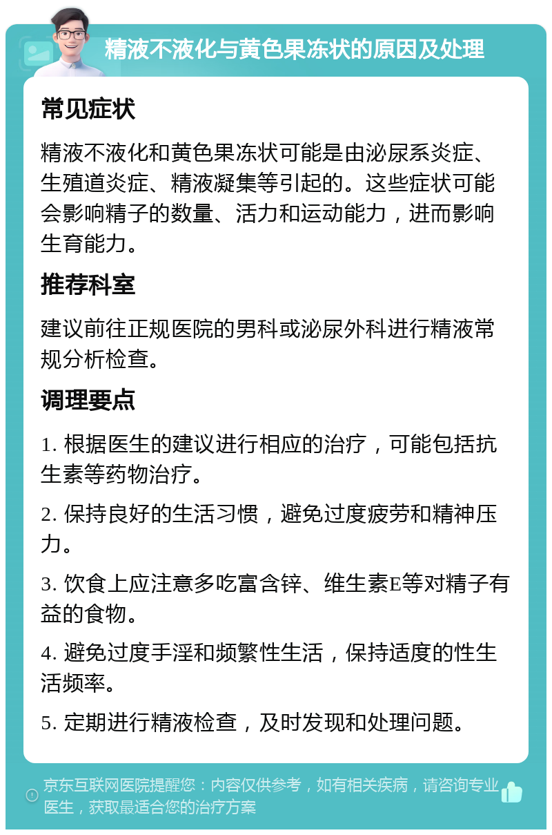 精液不液化与黄色果冻状的原因及处理 常见症状 精液不液化和黄色果冻状可能是由泌尿系炎症、生殖道炎症、精液凝集等引起的。这些症状可能会影响精子的数量、活力和运动能力，进而影响生育能力。 推荐科室 建议前往正规医院的男科或泌尿外科进行精液常规分析检查。 调理要点 1. 根据医生的建议进行相应的治疗，可能包括抗生素等药物治疗。 2. 保持良好的生活习惯，避免过度疲劳和精神压力。 3. 饮食上应注意多吃富含锌、维生素E等对精子有益的食物。 4. 避免过度手淫和频繁性生活，保持适度的性生活频率。 5. 定期进行精液检查，及时发现和处理问题。