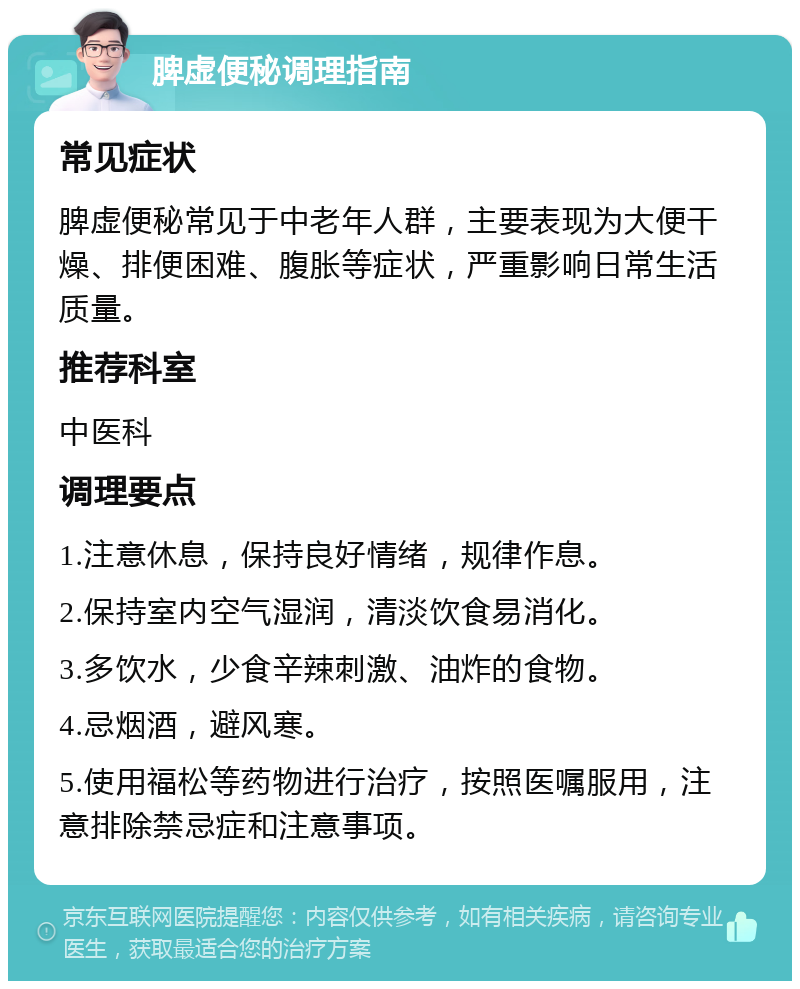 脾虚便秘调理指南 常见症状 脾虚便秘常见于中老年人群，主要表现为大便干燥、排便困难、腹胀等症状，严重影响日常生活质量。 推荐科室 中医科 调理要点 1.注意休息，保持良好情绪，规律作息。 2.保持室内空气湿润，清淡饮食易消化。 3.多饮水，少食辛辣刺激、油炸的食物。 4.忌烟酒，避风寒。 5.使用福松等药物进行治疗，按照医嘱服用，注意排除禁忌症和注意事项。