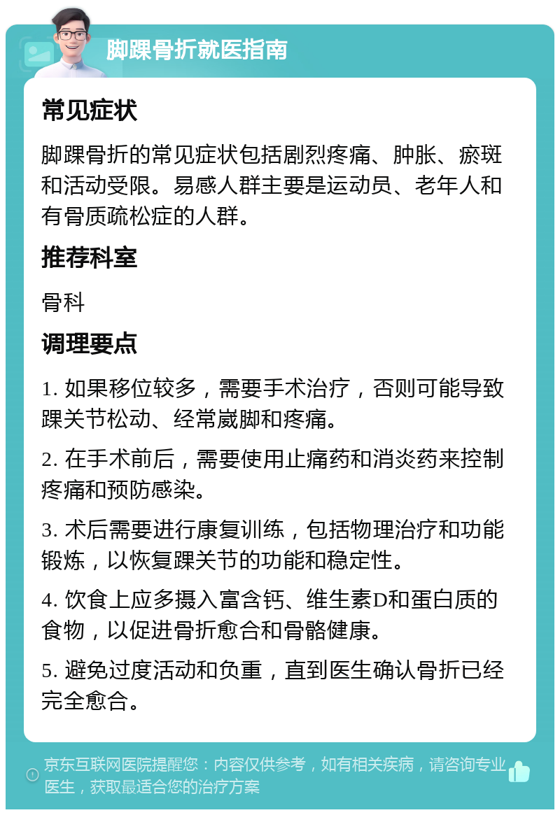 脚踝骨折就医指南 常见症状 脚踝骨折的常见症状包括剧烈疼痛、肿胀、瘀斑和活动受限。易感人群主要是运动员、老年人和有骨质疏松症的人群。 推荐科室 骨科 调理要点 1. 如果移位较多，需要手术治疗，否则可能导致踝关节松动、经常崴脚和疼痛。 2. 在手术前后，需要使用止痛药和消炎药来控制疼痛和预防感染。 3. 术后需要进行康复训练，包括物理治疗和功能锻炼，以恢复踝关节的功能和稳定性。 4. 饮食上应多摄入富含钙、维生素D和蛋白质的食物，以促进骨折愈合和骨骼健康。 5. 避免过度活动和负重，直到医生确认骨折已经完全愈合。