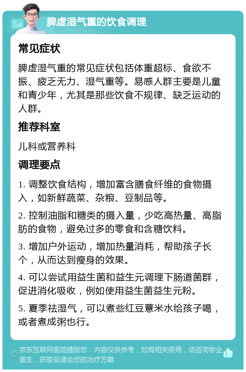 脾虚湿气重的饮食调理 常见症状 脾虚湿气重的常见症状包括体重超标、食欲不振、疲乏无力、湿气重等。易感人群主要是儿童和青少年，尤其是那些饮食不规律、缺乏运动的人群。 推荐科室 儿科或营养科 调理要点 1. 调整饮食结构，增加富含膳食纤维的食物摄入，如新鲜蔬菜、杂粮、豆制品等。 2. 控制油脂和糖类的摄入量，少吃高热量、高脂肪的食物，避免过多的零食和含糖饮料。 3. 增加户外运动，增加热量消耗，帮助孩子长个，从而达到瘦身的效果。 4. 可以尝试用益生菌和益生元调理下肠道菌群，促进消化吸收，例如使用益生菌益生元粉。 5. 夏季祛湿气，可以煮些红豆薏米水给孩子喝，或者煮成粥也行。