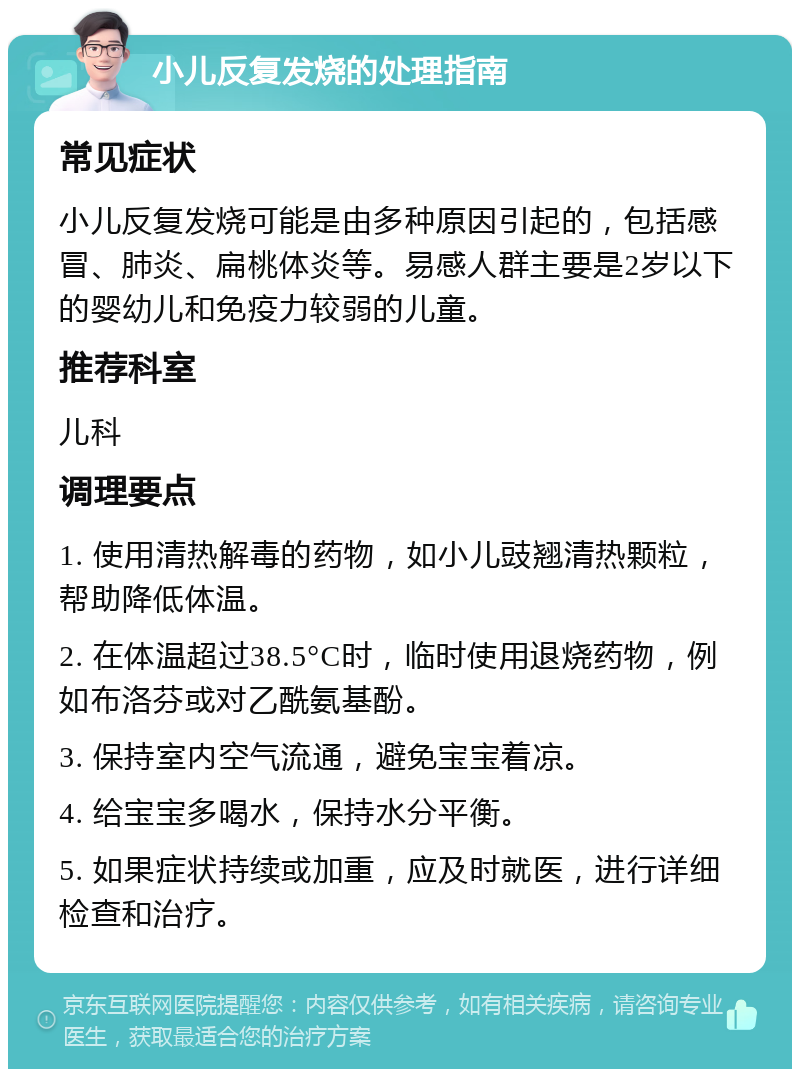 小儿反复发烧的处理指南 常见症状 小儿反复发烧可能是由多种原因引起的，包括感冒、肺炎、扁桃体炎等。易感人群主要是2岁以下的婴幼儿和免疫力较弱的儿童。 推荐科室 儿科 调理要点 1. 使用清热解毒的药物，如小儿豉翘清热颗粒，帮助降低体温。 2. 在体温超过38.5°C时，临时使用退烧药物，例如布洛芬或对乙酰氨基酚。 3. 保持室内空气流通，避免宝宝着凉。 4. 给宝宝多喝水，保持水分平衡。 5. 如果症状持续或加重，应及时就医，进行详细检查和治疗。