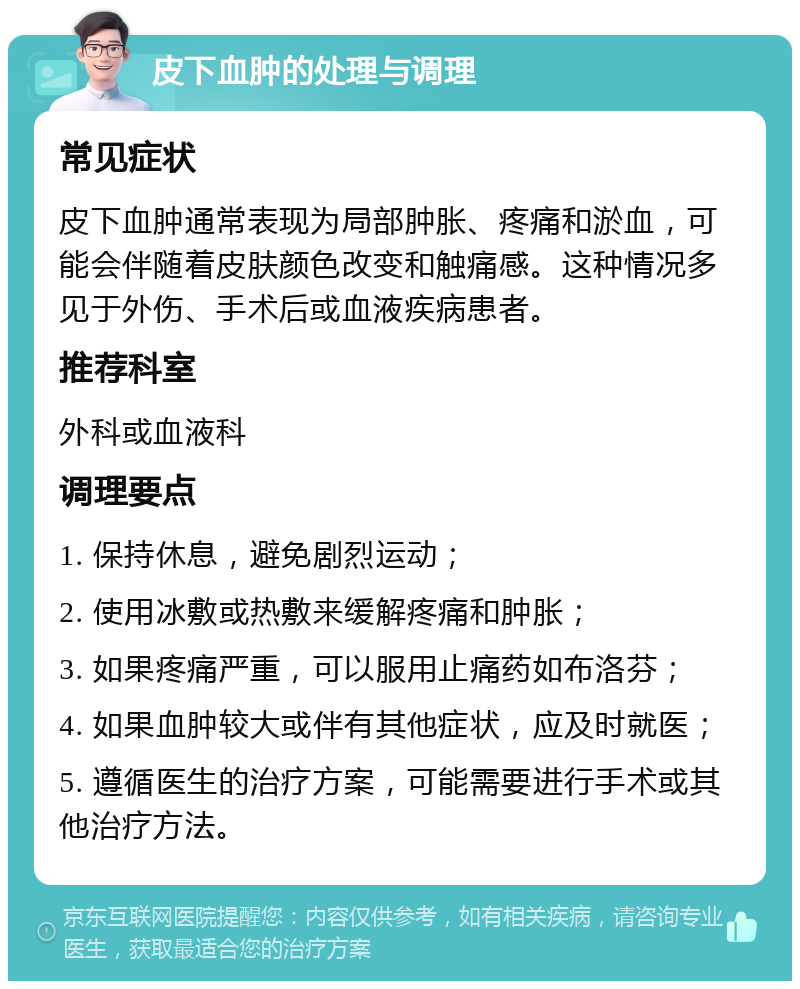 皮下血肿的处理与调理 常见症状 皮下血肿通常表现为局部肿胀、疼痛和淤血，可能会伴随着皮肤颜色改变和触痛感。这种情况多见于外伤、手术后或血液疾病患者。 推荐科室 外科或血液科 调理要点 1. 保持休息，避免剧烈运动； 2. 使用冰敷或热敷来缓解疼痛和肿胀； 3. 如果疼痛严重，可以服用止痛药如布洛芬； 4. 如果血肿较大或伴有其他症状，应及时就医； 5. 遵循医生的治疗方案，可能需要进行手术或其他治疗方法。