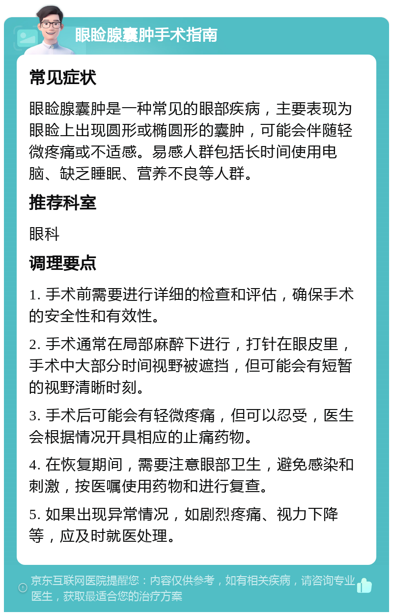 眼睑腺囊肿手术指南 常见症状 眼睑腺囊肿是一种常见的眼部疾病，主要表现为眼睑上出现圆形或椭圆形的囊肿，可能会伴随轻微疼痛或不适感。易感人群包括长时间使用电脑、缺乏睡眠、营养不良等人群。 推荐科室 眼科 调理要点 1. 手术前需要进行详细的检查和评估，确保手术的安全性和有效性。 2. 手术通常在局部麻醉下进行，打针在眼皮里，手术中大部分时间视野被遮挡，但可能会有短暂的视野清晰时刻。 3. 手术后可能会有轻微疼痛，但可以忍受，医生会根据情况开具相应的止痛药物。 4. 在恢复期间，需要注意眼部卫生，避免感染和刺激，按医嘱使用药物和进行复查。 5. 如果出现异常情况，如剧烈疼痛、视力下降等，应及时就医处理。