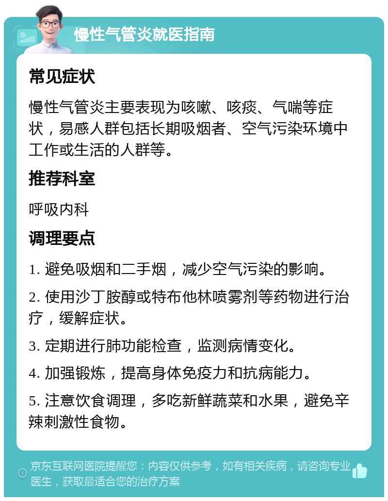 慢性气管炎就医指南 常见症状 慢性气管炎主要表现为咳嗽、咳痰、气喘等症状，易感人群包括长期吸烟者、空气污染环境中工作或生活的人群等。 推荐科室 呼吸内科 调理要点 1. 避免吸烟和二手烟，减少空气污染的影响。 2. 使用沙丁胺醇或特布他林喷雾剂等药物进行治疗，缓解症状。 3. 定期进行肺功能检查，监测病情变化。 4. 加强锻炼，提高身体免疫力和抗病能力。 5. 注意饮食调理，多吃新鲜蔬菜和水果，避免辛辣刺激性食物。