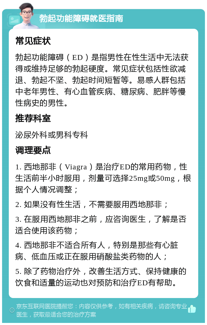 勃起功能障碍就医指南 常见症状 勃起功能障碍（ED）是指男性在性生活中无法获得或维持足够的勃起硬度。常见症状包括性欲减退、勃起不坚、勃起时间短暂等。易感人群包括中老年男性、有心血管疾病、糖尿病、肥胖等慢性病史的男性。 推荐科室 泌尿外科或男科专科 调理要点 1. 西地那非（Viagra）是治疗ED的常用药物，性生活前半小时服用，剂量可选择25mg或50mg，根据个人情况调整； 2. 如果没有性生活，不需要服用西地那非； 3. 在服用西地那非之前，应咨询医生，了解是否适合使用该药物； 4. 西地那非不适合所有人，特别是那些有心脏病、低血压或正在服用硝酸盐类药物的人； 5. 除了药物治疗外，改善生活方式、保持健康的饮食和适量的运动也对预防和治疗ED有帮助。