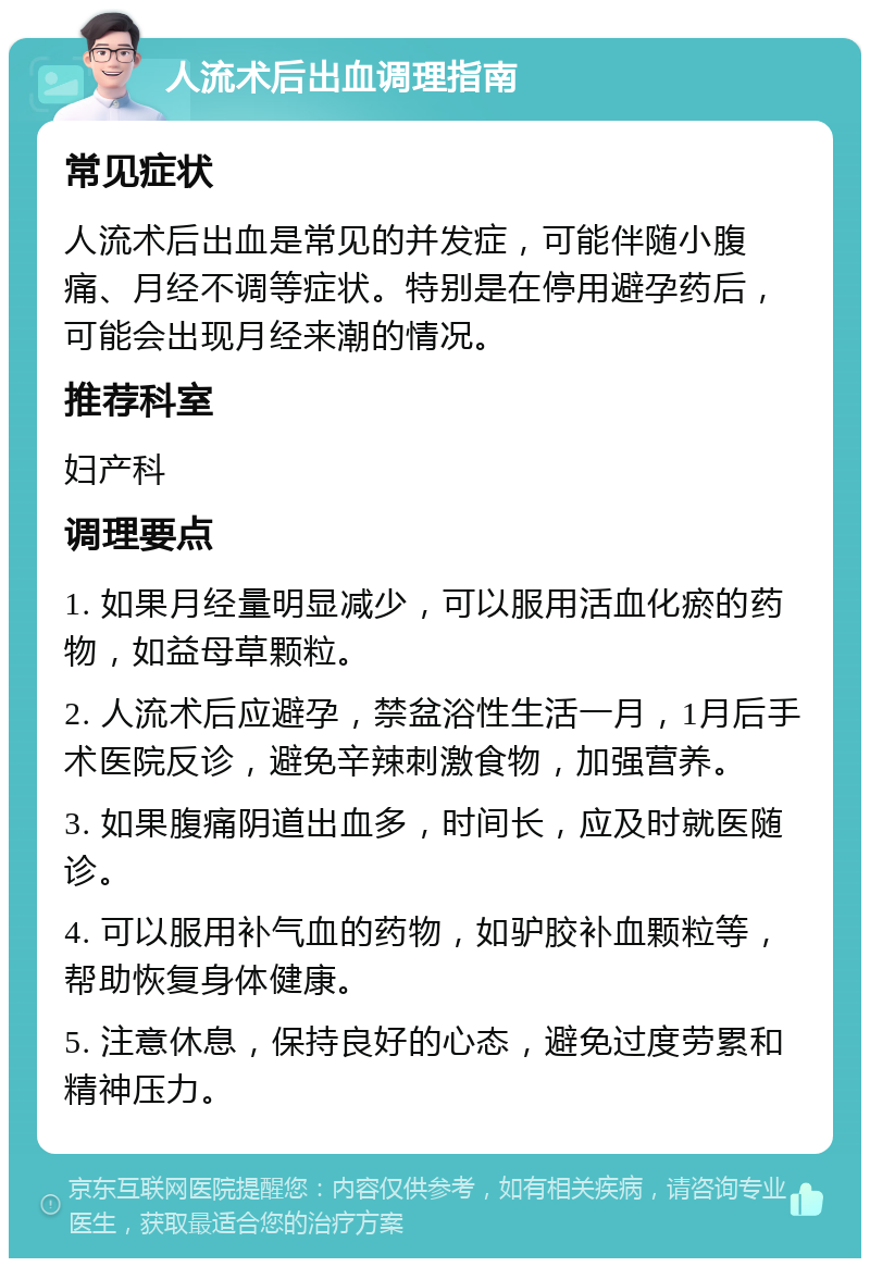 人流术后出血调理指南 常见症状 人流术后出血是常见的并发症，可能伴随小腹痛、月经不调等症状。特别是在停用避孕药后，可能会出现月经来潮的情况。 推荐科室 妇产科 调理要点 1. 如果月经量明显减少，可以服用活血化瘀的药物，如益母草颗粒。 2. 人流术后应避孕，禁盆浴性生活一月，1月后手术医院反诊，避免辛辣刺激食物，加强营养。 3. 如果腹痛阴道出血多，时间长，应及时就医随诊。 4. 可以服用补气血的药物，如驴胶补血颗粒等，帮助恢复身体健康。 5. 注意休息，保持良好的心态，避免过度劳累和精神压力。