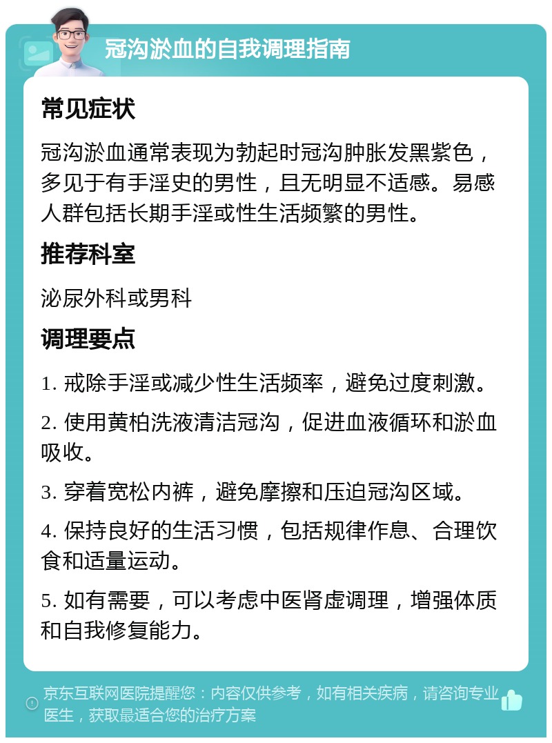 冠沟淤血的自我调理指南 常见症状 冠沟淤血通常表现为勃起时冠沟肿胀发黑紫色，多见于有手淫史的男性，且无明显不适感。易感人群包括长期手淫或性生活频繁的男性。 推荐科室 泌尿外科或男科 调理要点 1. 戒除手淫或减少性生活频率，避免过度刺激。 2. 使用黄柏洗液清洁冠沟，促进血液循环和淤血吸收。 3. 穿着宽松内裤，避免摩擦和压迫冠沟区域。 4. 保持良好的生活习惯，包括规律作息、合理饮食和适量运动。 5. 如有需要，可以考虑中医肾虚调理，增强体质和自我修复能力。