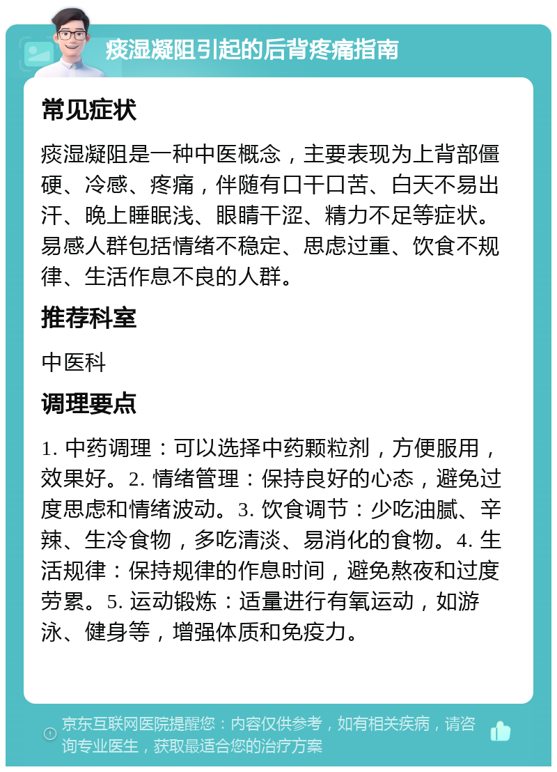 痰湿凝阻引起的后背疼痛指南 常见症状 痰湿凝阻是一种中医概念，主要表现为上背部僵硬、冷感、疼痛，伴随有口干口苦、白天不易出汗、晚上睡眠浅、眼睛干涩、精力不足等症状。易感人群包括情绪不稳定、思虑过重、饮食不规律、生活作息不良的人群。 推荐科室 中医科 调理要点 1. 中药调理：可以选择中药颗粒剂，方便服用，效果好。2. 情绪管理：保持良好的心态，避免过度思虑和情绪波动。3. 饮食调节：少吃油腻、辛辣、生冷食物，多吃清淡、易消化的食物。4. 生活规律：保持规律的作息时间，避免熬夜和过度劳累。5. 运动锻炼：适量进行有氧运动，如游泳、健身等，增强体质和免疫力。