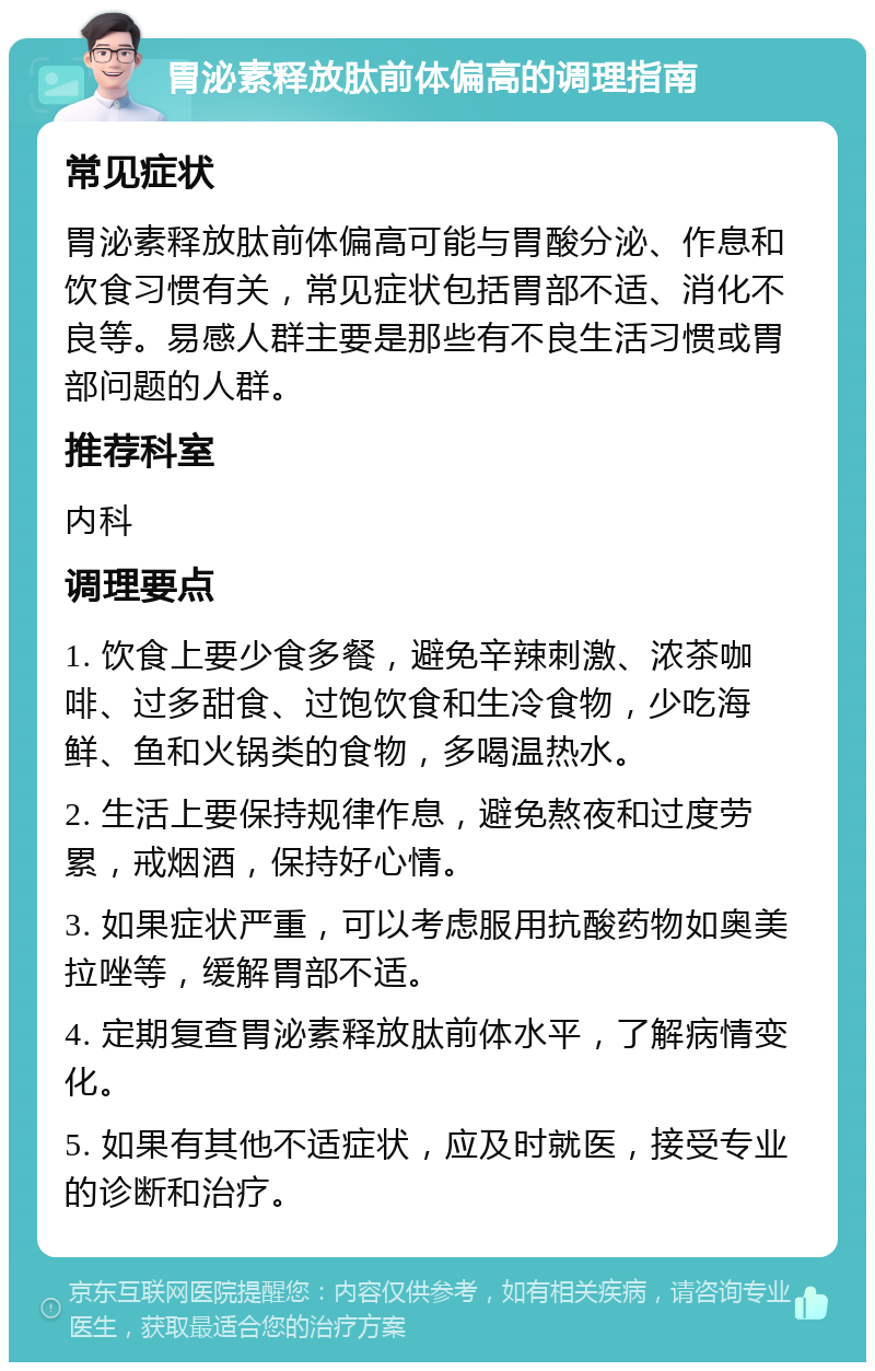 胃泌素释放肽前体偏高的调理指南 常见症状 胃泌素释放肽前体偏高可能与胃酸分泌、作息和饮食习惯有关，常见症状包括胃部不适、消化不良等。易感人群主要是那些有不良生活习惯或胃部问题的人群。 推荐科室 内科 调理要点 1. 饮食上要少食多餐，避免辛辣刺激、浓茶咖啡、过多甜食、过饱饮食和生冷食物，少吃海鲜、鱼和火锅类的食物，多喝温热水。 2. 生活上要保持规律作息，避免熬夜和过度劳累，戒烟酒，保持好心情。 3. 如果症状严重，可以考虑服用抗酸药物如奥美拉唑等，缓解胃部不适。 4. 定期复查胃泌素释放肽前体水平，了解病情变化。 5. 如果有其他不适症状，应及时就医，接受专业的诊断和治疗。